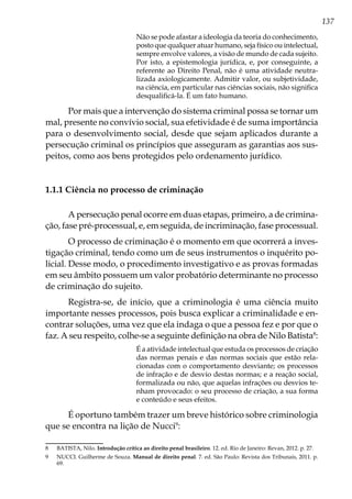 137
Não se pode afastar a ideologia da teoria do conhecimento,
posto que qualquer atuar humano, seja físico ou intelectual,
sempre envolve valores, a visão de mundo de cada sujeito.
Por isto, a epistemologia jurídica, e, por conseguinte, a
referente ao Direito Penal, não é uma atividade neutra-
lizada axiologicamente. Admitir valor, ou subjetividade,
na ciência, em particular nas ciências sociais, não significa
desqualificá-la. É um fato humano.
Por mais que a intervenção do sistema criminal possa se tornar um
mal, presente no convívio social, sua efetividade é de suma importância
para o desenvolvimento social, desde que sejam aplicados durante a
persecução criminal os princípios que asseguram as garantias aos sus-
peitos, como aos bens protegidos pelo ordenamento jurídico.
1.1.1 Ciência no processo de criminação
A persecução penal ocorre em duas etapas, primeiro, a de crimina-
ção, fase pré-processual, e, em seguida, de incriminação, fase processual.
O processo de criminação é o momento em que ocorrerá a inves-
tigação criminal, tendo como um de seus instrumentos o inquérito po-
licial. Desse modo, o procedimento investigativo e as provas formadas
em seu âmbito possuem um valor probatório determinante no processo
de criminação do sujeito.
Registra-se, de início, que a criminologia é uma ciência muito
importante nesses processos, pois busca explicar a criminalidade e en-
contrar soluções, uma vez que ela indaga o que a pessoa fez e por que o
faz. A seu respeito, colhe-se a seguinte definição na obra de Nilo Batista8
:
É a atividade intelectual que estuda os processos de criação
das normas penais e das normas sociais que estão rela-
cionadas com o comportamento desviante; os processos
de infração e de desvio destas normas; e a reação social,
formalizada ou não, que aquelas infrações ou desvios te-
nham provocado: o seu processo de criação, a sua forma
e conteúdo e seus efeitos.
É oportuno também trazer um breve histórico sobre criminologia
que se encontra na lição de Nucci9
:
8	 BATISTA, Nilo. Introdução crítica ao direito penal brasileiro. 12. ed. Rio de Janeiro: Revan, 2012. p. 27.
9	 NUCCI. Guilherme de Souza. Manual de direito penal. 7. ed. São Paulo: Revista dos Tribunais, 2011. p.
69.
 