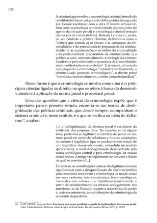 138
A criminologia envolve a antropologia criminal (estudo da
constituição física e psíquica do delinquente), inaugurada
por Cesare Lombroso com a obra O homem delinquente,
bem como a psicologia criminal (estudo do psiquismo do
agente da infração penal) e a sociologia criminal (estudo
das sociais da criminalidade). Roberto Lyra inclui, ainda,
no seu contexto a política criminal, definindo-a como a
“ciência que estuda: a) as causas e as concausas da cri-
minalidade e da periculosidade preparatória da crimina-
lidade; b) as manifestações e os efeitos da criminalidade
e da periculosidade preparatória da criminalidade; c) a
política a opor, assistencialmente, à etiologia da crimina-
lidade e da periculosidade preparatória da criminalidade,
suas manifestações e seus efeitos”. E arremata, afirmando
que, enquanto a criminologia “considera verticalmente, a
criminalidade (conceito criminológico)”, o direito penal
“considera, horizontalmente, o crime (conceito jurídico)”.
Dessa forma é que a criminologia se mostra como uma das prin-
cipais ciências ligadas ao direito, no que se refere à busca do desenvol-
vimento e à aplicação da norma penal e processual penal.
Uma das questões que a ciência da criminologia expõe, que é
importante para o presente estudo, encontra-se nas teorias de desle-
gitimação das políticas criminais, que, desde sempre, acompanham o
sistema criminal e, nesse sentido, é o que se verifica na ideia de Zaffa-
roni10
, a saber:
[...] a deslegitimação do sistema penal é resultante da
evidência dos próprios fatos. No entanto, se há alguns
anos, pretendia-se legitimar o exercício de poder no sis-
tema penal em nome de nebulosas e futuras adaptações
do mesmo à legalidade (que se produziria em função de
um hipotético desenvolvimento, entendido no sentido
spenceriano), a atual deslegitimação desenvolvida pela
teoria sociológica central e pela criminologia da reação
social fechou a antiga via legitimante ao destruir a ilusão
na qual se assentava [...].
Em síntese, as contribuições teóricas deslegitimantes mais
significativas para a desqualificação do discurso jurídico
penal em nossa área foram a criminologia da reação social
em suas vertentes intervencionistas, fenomenológicas,
marxistas dos autores que trabalham teoricamente a
partir do reconhecimento da eficácia deslegitimante dos
anteriores, as de Foucault quanto à microfísica do poder
e, mais recentemente, as contribuições da criminologia da
economia dependente.
10	 ZAFFARONI. Eugenio Raúl, Em busca das penas perdidas: a perda da legitimidade do sistema penal.
Trad. Vania Romano Pedrosa, Almir Lopez da Conceição. Rio de Janeiro: Revan, 1991. p. 68-69.
 