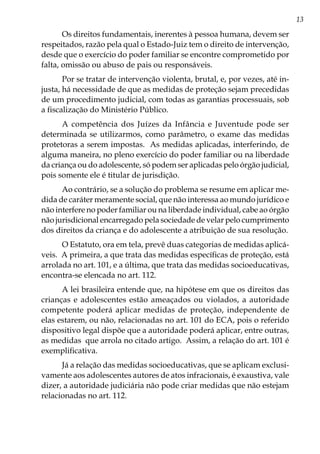 13
Os direitos fundamentais, inerentes à pessoa humana, devem ser
respeitados, razão pela qual o Estado-Juiz tem o direito de intervenção,
desde que o exercício do poder familiar se encontre comprometido por
falta, omissão ou abuso de pais ou responsáveis.
Por se tratar de intervenção violenta, brutal, e, por vezes, até in-
justa, há necessidade de que as medidas de proteção sejam precedidas
de um procedimento judicial, com todas as garantias processuais, sob
a fiscalização do Ministério Público.
A competência dos Juízes da Infância e Juventude pode ser
determinada se utilizarmos, como parâmetro, o exame das medidas
protetoras a serem impostas. As medidas aplicadas, interferindo, de
alguma maneira, no pleno exercício do poder familiar ou na liberdade
da criança ou do adolescente, só podem ser aplicadas pelo órgão judicial,
pois somente ele é titular de jurisdição.
Ao contrário, se a solução do problema se resume em aplicar me-
dida de caráter meramente social, que não interessa ao mundo jurídico e
não interfere no poder familiar ou na liberdade individual, cabe ao órgão
não jurisdicional encarregado pela sociedade de velar pelo cumprimento
dos direitos da criança e do adolescente a atribuição de sua resolução.
O Estatuto, ora em tela, prevê duas categorias de medidas aplicá-
veis. A primeira, a que trata das medidas específicas de proteção, está
arrolada no art. 101, e a última, que trata das medidas socioeducativas,
encontra-se elencada no art. 112.
A lei brasileira entende que, na hipótese em que os direitos das
crianças e adolescentes estão ameaçados ou violados, a autoridade
competente poderá aplicar medidas de proteção, independente de
elas estarem, ou não, relacionadas no art. 101 do ECA, pois o referido
dispositivo legal dispõe que a autoridade poderá aplicar, entre outras,
as medidas que arrola no citado artigo. Assim, a relação do art. 101 é
exemplificativa.
Já a relação das medidas socioeducativas, que se aplicam exclusi-
vamente aos adolescentes autores de atos infracionais, é exaustiva, vale
dizer, a autoridade judiciária não pode criar medidas que não estejam
relacionadas no art. 112.
 