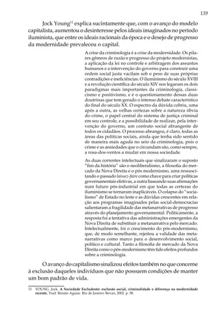 139
Jock Young11
explica sucintamente que, com o avanço do modelo
capitalista, aumentou o desinteresse pelos ideais imaginados no período
iluminista, que entre os ideais racionais da época e o desejo de progresso
da modernidade prevaleceu o capital.
A crise da criminologia é a crise da modernidade. Os pila-
res gêmeos de razão e progresso do projeto modernistas,
a aplicação da lei no controle e arbitragem dos assuntos
humanos e a intervenção do governo para construir uma
ordem social justa vacilam sob o peso de suas próprias
contradições e ineficiências. O iluminismo do século XVIII
e a revolução científica do século XIV nos legaram os dois
paradigmas mais importantes da criminologia, classi-
cismo e positivismo, e é o questionamento dessas duas
doutrinas que tem gerado o intenso debate característico
do final do século XX. O espectro da dúvida cobriu, uma
após a outra, as velhas certezas sobre a natureza óbvia
do crime, o papel central do sistema de justiça criminal
em seu controle, e a possibilidade de realizar, pela inter-
venção do governo, um contrato social abrangente de
todos os cidadãos. O processo abrangeu, é claro, todas as
áreas das políticas sociais, ainda que tenha sido sentido
de maneira mais aguda no seio da criminologia, pois o
crime e as ansiedades que o circundam são, como sempre,
a rosa-dos-ventos a mudar em nossa sociedade.
As duas correntes intelectuais que sinalizaram o suposto
“fim da história” são o neoliberalismo, a filosofia do mer-
cado da Nova Direita e o pós modernismo, uma ressusci-
tando o passado laissez-faire como chave para criar políticas
governamentais efetivas, a outra baseando suas afirmações
num futuro pós-industrial em que todas as certezas do
iluminismo se tornaram inaplicáveis. O colapso do “socia-
lismo” de Estado no leste e as dúvidas crescentes em rela-
ção aos programas imaginados pelas social-democracias
salientaram a fragilidade das metanarrativas de progresso
através do planejamento governamental. Politicamente, a
resposta foi a tentativa das administrações emergentes da
Nova Direita de substituir a metanarrativa pelo mercado.
Intelectualmente, foi o crescimento do pós-modernismo,
que, de modo semelhante, rejeitou a validade das meta-
narrativas como marco para o desenvolvimento social,
político e cultural. Tanto a filosofia de mercado da Nova
Direita como o pós-modernismo têm tido efeitos profundos
sobre a criminologia.
O avanço do capitalismo sinalizou efeitos também no que concerne
à exclusão daqueles indivíduos que não possuem condições de manter
um bom padrão de vida.
11	 YOUNG. Jock. A Sociedade Excludente: exclusão social, criminalidade e diferença na modernidade
recente, Trad. Renato Aguiar. Rio de Janeiro: Revan, 2002. p. 58.
 