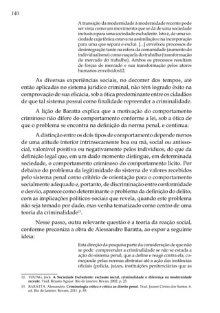 140
A transição da modernidade à modernidade recente pode
ser vista como um movimento que se dá de uma sociedade
inclusiva para uma sociedade excludente. Isto é, de uma so-
ciedade cuja tônica estava na assimilação e na incorporação
para uma que separa e exclui. [...] envolveu processos de
desintegração tanto na esfera da comunidade (aumento do
individualismo) como naquela do trabalho (transformação
do mercado do trabalho). Ambos os processos resultam
de forças de mercado e sua transformação pelos atores
humanos envolvidos12.
As diversas experiências sociais, no decorrer dos tempos, até
então aplicadas no sistema jurídico criminal, não têm logrado êxito na
comprovação de sua eficácia, sob a ótica predominante entre os cidadãos
de que tal sistema possui como finalidade repreender a criminalidade.
A lição de Baratta explica que a motivação do comportamento
criminoso não difere do comportamento conforme a lei, sob a ótica de
que o problema se encontra na definição da norma penal, e continua:
A distinção entre os dois tipos de comportamento depende menos
de uma atitude interior intrinsecamente boa ou má, social ou antisso-
cial, valorável positiva ou negativamente pelos indivíduos, do que da
definição legal que, em um dado momento distingue, em determinada
sociedade, o comportamento criminoso do comportamento lícito. Por
debaixo do problema da legitimidade do sistema de valores recebidos
pelo sistema penal como critério de orientação para o comportamento
socialmente adequado e, portanto, de discriminação entre conformidade
e desvio, aparece como determinante o problema da definição do delito,
com as implicações políticos-sociais que revela, quando este problema
não seja tomado por dado, mas venha tematizado como centro de uma
teoria da criminalidade13
.
Nesse passo, outra relevante questão é a teoria da reação social,
conforme preconiza a obra de Alessandro Baratta, ao expor a seguinte
ideia:
Esta direção da pesquisa parte da consideração de que não
se pode compreender a criminalidade se não se estuda a
ação do sistema penal, que a define e reage contra ela, co-
meçando pelas normas abstratas até a ação das instâncias
oficiais (polícia, juízes, instituições penitenciárias que as
12	 YOUNG. Jock. A Sociedade Excludente: exclusão social, criminalidade e diferença na modernidade
recente. Trad. Renato Aguiar. Rio de Janeiro: Revan, 2002. p. 23.
13	 BARATTA. Alessandro. Criminologia crítica e crítica ao direito penal. Trad. Juarez Cirino dos Santos. 6.
ed. Rio de Janeiro: Revam, 2011. p. 85.
 