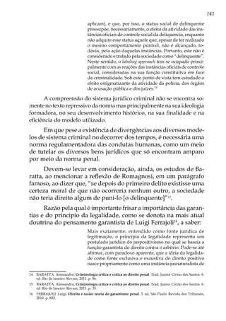 141
aplicam), e que, por isso, o status social de delinquente
pressupõe, necessariamente, o efeito da atividade das ins-
tâncias oficiais de controle social da deliquencia, enquanto
não adquire esse status aquele que, apesar de ter realizado
o mesmo comportamento punível, não é alcançado, to-
davia, pela ação daquelas instâncias. Portanto, este não é
considerado e tratado pela sociedade como “delinquente”.
Neste sentido, o labeling approach tem se ocupado princi-
palmente com as reações das instâncias oficiais de controle
social, consideradas na sua função constitutiva em face
da criminalidade. Sob este ponto de vista tem estudado o
efeito estigmatizante da atividade da polícia, dos órgãos
de acusação pública e dos juízes.14
A compreensão do sistema jurídico criminal não se encontra so-
mente no texto repressivo da norma mas principalmente na sua ideologia
formadora, no seu desenvolvimento histórico, na sua finalidade e na
eficiência do modelo utilizado.
Em que pese a existência de divergências aos diversos mode-
los de sistema criminal no decorrer dos tempos, é necessária uma
norma regulamentadora das condutas humanas, como um meio
de tutelar os diversos bens jurídicos que só encontram amparo
por meio da norma penal.
Devem-se levar em consideração, ainda, os estudos de Ba-
ratta, ao mencionar a reflexão de Romagnosi, em um parágrafo
famoso, ao dizer que, “se depois do primeiro delito existisse uma
certeza moral de que não ocorreria nenhum outro, a sociedade
não teria direito algum de puni-lo [o delinquente]”15
.
Razão pela qual é importante frisar a importância das garan-
tias e do princípio da legalidade, como se denota na mais atual
doutrina do pensamento garantista de Luigi Ferrajoli16
, a saber:
Mais exatamente, entendido como fonte jurídica de
legitimação, o princípio da legalidade representa um
postulado jurídico do juspositivismo no qual se baseia a
função garantista do direito contra o arbítrio. Pode-se até
afirmar, com paradoxo aparente, que a ideia da legalida-
de como fonte exclusiva e exaustiva do direito positivo
nasce propriamente como uma instância jusnaturalista de
14	 BARATTA. Alessandro, Criminologia crítica e crítica ao direito penal. Trad. Juarez Cirino dos Santos. 6.
ed. Rio de Janeiro: Revam, 2011. p. 86.
15	 BARATTA. Alessandro, Criminologia crítica e crítica ao direito penal. Trad. Juarez Cirino dos Santos. 6.
ed. Rio de Janeiro: Revam, 2011. p. 35.
16	 FERRAJOLI. Luigi. Direito e razão: teoria do garantismo penal. 3. ed. São Paulo: Revista dos Tribunais,
2010. p. 802.
 