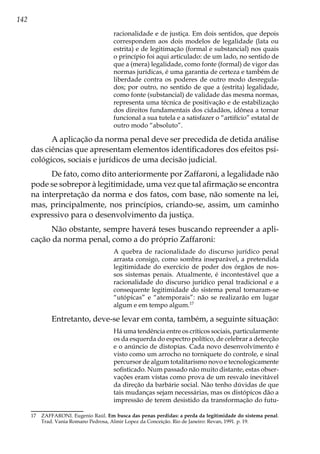 142
racionalidade e de justiça. Em dois sentidos, que depois
correspondem aos dois modelos de legalidade (lata ou
estrita) e de legitimação (formal e substancial) nos quais
o princípio foi aqui articulado: de um lado, no sentido de
que a (mera) legalidade, como fonte (formal) de vigor das
normas jurídicas, é uma garantia de certeza e também de
liberdade contra os poderes de outro modo desregula-
dos; por outro, no sentido de que a (estrita) legalidade,
como fonte (substancial) de validade das mesma normas,
representa uma técnica de positivação e de estabilização
dos direitos fundamentais dos cidadãos, idônea a tornar
funcional a sua tutela e a satisfazer o “artifício” estatal de
outro modo “absoluto”.
A aplicação da norma penal deve ser precedida de detida análise
das ciências que apresentam elementos identificadores dos efeitos psi-
cológicos, sociais e jurídicos de uma decisão judicial.
De fato, como dito anteriormente por Zaffaroni, a legalidade não
pode se sobrepor à legitimidade, uma vez que tal afirmação se encontra
na interpretação da norma e dos fatos, com base, não somente na lei,
mas, principalmente, nos princípios, criando-se, assim, um caminho
expressivo para o desenvolvimento da justiça.
Não obstante, sempre haverá teses buscando repreender a apli-
cação da norma penal, como a do próprio Zaffaroni:
A quebra de racionalidade do discurso jurídico penal
arrasta consigo, como sombra inseparável, a pretendida
legitimidade do exercício de poder dos órgãos de nos-
sos sistemas penais. Atualmente, é incontestável que a
racionalidade do discurso jurídico penal tradicional e a
consequente legitimidade do sistema penal tornaram-se
“utópicas” e “atemporais”: não se realizarão em lugar
algum e em tempo algum.17
Entretanto, deve-se levar em conta, também, a seguinte situação:
Há uma tendência entre os críticos sociais, particularmente
os da esquerda do espectro político, de celebrar a detecção
e o anúncio de distopias. Cada novo desenvolvimento é
visto como um arrocho no torniquete do controle, e sinal
percursor de algum totalitarismo novo e tecnologicamente
sofisticado. Num passado não muito distante, estas obser-
vações eram vistas como prova de um resvalo inevitável
da direção da barbárie social. Não tenho dúvidas de que
tais mudanças sejam necessárias, mas os distópicos dão a
impressão de terem desistido da transformação do futu-
17	 ZAFFARONI. Eugenio Raúl. Em busca das penas perdidas: a perda da legitimidade do sistema penal.
Trad. Vania Romano Pedrosa, Almir Lopez da Conceição. Rio de Janeiro: Revan, 1991. p. 19.
 