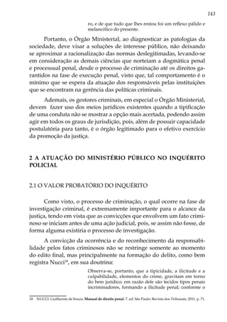 143
ro, e de que tudo que lhes restou foi um reflexo pálido e
melancólico do presente.
Portanto, o Órgão Ministerial, ao diagnosticar as patologias da
sociedade, deve visar a soluções de interesse público, não deixando
se aproximar a racionalização das normas deslegitimadas, levando-se
em consideração as demais ciências que norteiam a dogmática penal
e processual penal, desde o processo de criminação até os direitos ga-
rantidos na fase de execução penal, visto que, tal comportamento é o
mínimo que se espera da atuação dos responsáveis pelas instituições
que se encontram na gerência das políticas criminais.
Ademais, os gestores criminais, em especial o Órgão Ministerial,
devem fazer uso dos meios jurídicos existentes quando a tipificação
de uma conduta não se mostrar a opção mais acertada, podendo assim
agir em todos os graus de jurisdição, pois, além de possuir capacidade
postulatória para tanto, é o órgão legitimado para o efetivo exercício
da promoção da justiça.
2 A ATUAÇÃO DO MINISTÉRIO PÚBLICO NO INQUÉRITO
POLICIAL
2.1 O valor probatório do Inquérito
Como visto, o processo de criminação, o qual ocorre na fase de
investigação criminal, é extremamente importante para o alcance da
justiça, tendo em vista que as convicções que envolvem um fato crimi-
noso se iniciam antes de uma ação judicial, pois, se assim não fosse, de
forma alguma existiria o processo de investigação.
A convicção da ocorrência e do reconhecimento da responsabi-
lidade pelos fatos criminosos não se restringe somente ao momento
do edito final, mas principalmente na formação do delito, como bem
registra Nucci18
, em sua doutrina:
Observa-se, portanto, que a tipicidade, a ilicitude e a
culpabilidade, elementos do crime, gravitam em torno
do bem jurídico; em razão dele são tecidos tipos penais
incriminadores, formando a ilicitude penal; conforme o
18	 NUCCI. Guilherme de Souza. Manual de direito penal. 7. ed. São Paulo: Revista dos Tribunais, 2011. p. 71.
 