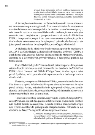 144
grau de lesão provocado ao bem jurídico, ingressa-se na
avaliação da culpabilidade, tanto na parte concernente à
formação do delito, como também no âmbito da aplicação
da pena, afinal, bens jurídicos fundamentais demandam
penas mais severas.
A formação da certeza em um fato criminoso não ocorre somente
no momento em que o magistrado fixar a condenação do condenado
mas também nos momentos prévios de análise da conduta em apreço,
sob pena de deixar a responsabilidade de condenação ou absolvição
somente para o magistrado, o que pode tornar a atuação do Ministério
Público inexpressiva, o que é um contrassenso sem explicação, pois a
titularidade, exceto nos casos de ação penal privada, de demandar no
juízo penal, nos crimes de ação pública, é do Órgão Ministerial .
A titularidade do Ministério Público nasce a partir da previsão do
art. 129, I, da Constituição da República Federativa do Brasil (CRFB), a
qual dispõe que, entre as funções institucionais do Ministério Público,
encontra-se a de promover, privativamente, a ação penal pública, na
forma da lei.
O art. 24 do Código de Processo Penal, primeira parte, diz que, nos
crimes de ação pública, esta será promovida por denúncia do Ministério
Público, bem como no art. 100 do Código Penal, ao dizer que a ação
penal é pública, salvo quando a lei expressamente a declara privativa
do ofendido.
Portanto, compete ao Ministério Público, na condição de dominus
litis, formar a opinio delicti e decidir quem denunciar em caso de ação
penal pública. Assim, a titularidade da ação penal pública, seja condi-
cionada ou incondicionada, concedida ao Órgão Ministerial não se trata
de mera faculdade, mas de um dever.
Tal dever se verifica, também, na previsão legal no Código de Pro-
cesso Penal, em seu art. 42, quando estabelece que o Ministério Público
não poderá desistir da ação penal e, sendo assim, o mencionado artigo
nos remete à análise do princípio da obrigatoriedade, colhendo-se da
doutrina de Nucci19
a seguinte ideia a respeito do tema:
O princípio da obrigatoriedade da ação penal, na realidade,
representa um subprincípio, ou uma regra constitucional,
advinda da legalidade. Praticada a infração penal, nasce
19	 NUCCI. Guilherme de Souza. Princípios Constitucionais penais e processuais penais. São Paulo: Revista
dos Tribunais, 2010. p. 102.
 