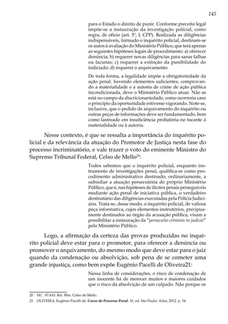 145
para o Estado o direito de punir. Conforme preceito legal
impõe-se a instauração da investigação policial, como
regra, de ofício (art. 5º, I, CPP). Realizada as diligências
indispensáveis, formado o inquérito policial, destinam-se
os autos à avaliação do Ministério Público, que terá apenas
as seguintes hipóteses legais de procedimento: a) oferecer
denúncia; b) requerer novas diligências para sanar falhas
ou lacunas; c) requerer a extinção da punibilidade do
indiciado; d) requerer o arquivamento.
De toda forma, a legalidade impõe a obrigatoriedade da
ação penal. havendo elementos suficientes, comprovan-
do a materialidade e a autoria de crime de ação pública
incondicionada, deve o Ministério Público atuar. Não se
está no campo da discricionariedade, como ocorreria caso
o princípio da oportunidade estivesse vigorando. Note-se,
inclusive, que o pedido de arquivamento do inquérito ou
outras peças de informações deve ser fundamentado, bem
como lastreado em insuficiência probatória no tocante à
materialidade ou à autoria.
Nesse contexto, é que se ressalta a importância do inquérito po-
licial e da relevância da atuação do Promotor de Justiça nesta fase do
processo incriminatório, e vale trazer o voto do eminente Ministro do
Supremo Tribunal Federal, Celso de Mello20
:
Todos sabemos que o inquérito policial, enquanto ins-
trumento de investigações penal, qualifica-se como pro-
cedimento administrativo destinado, ordinariamente, a
subsidiar a atuação persecutória do próprio Ministério
Público, que é, nas hipóteses de ilícitos penais perseguíveis
mediante ação penal de iniciativa pública, o verdadeiro
destinatário das diligências executadas pela Polícia Judici-
ária. Trata-se, desse modo, o inquérito policial, de valiosa
peça informativa, cujos elementos instrutórios, precipua-
mente destinados ao órgão da acusação pública, visam a
possibilitar a instauração da “persecutio criminis in judicio”
pelo Ministério Público.
Logo, a afirmação da certeza das provas produzidas no inqué-
rito policial deve estar para o promotor, para oferecer a denúncia ou
promover o arquivamento, do mesmo modo que deve estar para o juiz
quando da condenação ou absolvição, sob pena de se cometer uma
grande injustiça, como bem expõe Eugênio Pacelli de Oliveira21:
Nessa linha de considerações, o risco de condenação de
um inocente há de merecer muitos e maiores cuidados
que o risco da absolvição de um culpado. Não porque os
20	 HC . 87.610. Rel. Min. Celso de Mello.
21	 OLIVEIRA, Eugênio Pacelli de. Curso de Processo Penal. 16. ed. São Paulo: Atlas, 2012. p. 34.
 