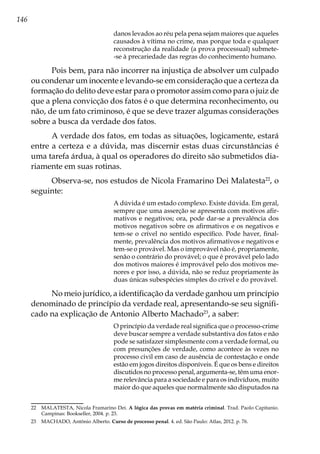 146
danos levados ao réu pela pena sejam maiores que aqueles
causados à vítima no crime, mas porque toda e qualquer
reconstrução da realidade (a prova processual) submete-
-se à precariedade das regras do conhecimento humano.
Pois bem, para não incorrer na injustiça de absolver um culpado
ou condenar um inocente e levando-se em consideração que a certeza da
formação do delito deve estar para o promotor assim como para o juiz de
que a plena convicção dos fatos é o que determina reconhecimento, ou
não, de um fato criminoso, é que se deve trazer algumas considerações
sobre a busca da verdade dos fatos.
A verdade dos fatos, em todas as situações, logicamente, estará
entre a certeza e a dúvida, mas discernir estas duas circunstâncias é
uma tarefa árdua, à qual os operadores do direito são submetidos dia-
riamente em suas rotinas.
Observa-se, nos estudos de Nicola Framarino Dei Malatesta22
, o
seguinte:
A dúvida é um estado complexo. Existe dúvida. Em geral,
sempre que uma asserção se apresenta com motivos afir-
mativos e negativos; ora, pode dar-se a prevalência dos
motivos negativos sobre os afirmativos e os negativos e
tem-se o crível no sentido específico. Pode haver, final-
mente, prevalência dos motivos afirmativos e negativos e
tem-se o provável. Mas o improvável não é, propriamente,
senão o contrário do provável; o que é provável pelo lado
dos motivos maiores é improvável pelo dos motivos me-
nores e por isso, a dúvida, não se reduz propriamente às
duas únicas subespécies simples do crível e do provável.
No meio jurídico, a identificação da verdade ganhou um princípio
denominado de princípio da verdade real, apresentando-se seu signifi-
cado na explicação de Antonio Alberto Machado23
, a saber:
O princípio da verdade real significa que o processo-crime
deve buscar sempre a verdade substantiva dos fatos e não
pode se satisfazer simplesmente com a verdade formal, ou
com presunções de verdade, como acontece às vezes no
processo civil em caso de ausência de contestação e onde
estão em jogos direitos disponíveis. É que os bens e direitos
discutidos no processo penal, argumenta-se, têm uma enor-
me relevância para a sociedade e para os indivíduos, muito
maior do que aqueles que normalmente são disputados na
22	 MALATESTA, Nicola Framarino Dei. A lógica das provas em matéria criminal. Trad. Paolo Capitanio.
Campinas: Bookseller, 2004. p. 23.
23	 MACHADO, Antônio Alberto. Curso de processo penal. 4. ed. São Paulo: Atlas, 2012. p. 76.
 