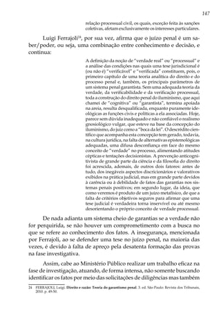 147
relação processual civil, os quais, exceção feita às sanções
coletivas, afetam exclusivamente os interesses particulares.
Luigi Ferrajoli24
, por sua vez, afirma que o juízo penal é um sa-
ber/poder, ou seja, uma combinação entre conhecimento e decisão, e
continua:
A definição da noção de “verdade real” ou “processual” e
a análise das condições nas quais uma tese jurisdicional é
(ou não é) “verificável” e “verificada” constituem, pois, o
primeiro capítulo de uma teoria analítica do direito e do
processo penal e, também, os principais parâmetros de
um sistema penal garantista. Sem uma adequada teoria da
verdade, da verificabilidade e da verificação processual,
toda a construção do direito penal do iluminismo, que aqui
chamei de “cognitiva” ou “garantista”, termina apoiada
na areia, resulta desqualificada, enquanto puramente ide-
ológicas as funções civis e políticas a ela associadas. Hoje,
parece sem dúvida inadequado e não confiável o realismo
gnosiológico vulgar, que esteve na base da concepção do
iluminismo, do juiz como a “boca da lei”. O descrédito cien-
tífico que acompanha esta concepção tem gerado, todavia,
na cultura jurídica, na falta de alternativas epistemológicas
adequadas, uma difusa desconfiança em face do mesmo
conceito de “verdade” no processo, alimentando atitudes
cépticas e tentações decisionistas. A prevenção anticogni-
tivista de grande parte da ciência e da filosofia do direito
foi acrescida, ademais, de outros dois fatores: antes de
tudo, dos inegáveis aspectos discricionários e valorativos
exibidos na prática judicial, mas em grande parte devidos
à carência ou à debilidade de fatos das garantias nos sis-
temas penais positivos; em segundo lugar, da ideia, que
como veremos é produto de um juízo metafísico, de que a
falta de critérios objetivos seguros para afirmar que uma
tese judicial é verdadeira torna inservível ou até mesmo
desorientando o próprio conceito de verdade processual.
De nada adianta um sistema cheio de garantias se a verdade não
for perquirida, se não houver um comprometimento com a busca no
que se refere ao conhecimento dos fatos. A insegurança, mencionada
por Ferrajoli, ao se defender uma tese no juízo penal, na maioria das
vezes, é devido à falta de apreço pela desatenta formação das provas
na fase investigativa.
Assim, cabe ao Ministério Público realizar um trabalho eficaz na
fase de investigação, atuando, de forma intensa, não somente buscando
identificar os fatos por meio das solicitações de diligências mas também
24	 FERRAJOLI, Luigi. Direito e razão: Teoria do garantismo penal. 3. ed. São Paulo: Revista dos Tribunais,
2010. p. 49-50.
 