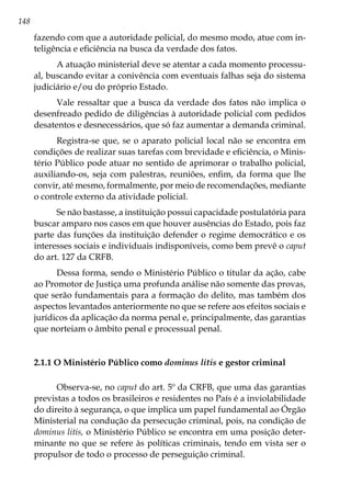 148
fazendo com que a autoridade policial, do mesmo modo, atue com in-
teligência e eficiência na busca da verdade dos fatos.
A atuação ministerial deve se atentar a cada momento processu-
al, buscando evitar a conivência com eventuais falhas seja do sistema
judiciário e/ou do próprio Estado.
Vale ressaltar que a busca da verdade dos fatos não implica o
desenfreado pedido de diligências à autoridade policial com pedidos
desatentos e desnecessários, que só faz aumentar a demanda criminal.
Registra-se que, se o aparato policial local não se encontra em
condições de realizar suas tarefas com brevidade e eficiência, o Minis-
tério Público pode atuar no sentido de aprimorar o trabalho policial,
auxiliando-os, seja com palestras, reuniões, enfim, da forma que lhe
convir, até mesmo, formalmente, por meio de recomendações, mediante
o controle externo da atividade policial.
Se não bastasse, a instituição possui capacidade postulatória para
buscar amparo nos casos em que houver ausências do Estado, pois faz
parte das funções da instituição defender o regime democrático e os
interesses sociais e individuais indisponíveis, como bem prevê o caput
do art. 127 da CRFB.
Dessa forma, sendo o Ministério Público o titular da ação, cabe
ao Promotor de Justiça uma profunda análise não somente das provas,
que serão fundamentais para a formação do delito, mas também dos
aspectos levantados anteriormente no que se refere aos efeitos sociais e
jurídicos da aplicação da norma penal e, principalmente, das garantias
que norteiam o âmbito penal e processual penal.	
2.1.1 O Ministério Público como dominus litis e gestor criminal
Observa-se, no caput do art. 5º da CRFB, que uma das garantias
previstas a todos os brasileiros e residentes no País é a inviolabilidade
do direito à segurança, o que implica um papel fundamental ao Órgão
Ministerial na condução da persecução criminal, pois, na condição de
dominus litis, o Ministério Público se encontra em uma posição deter-
minante no que se refere às políticas criminais, tendo em vista ser o
propulsor de todo o processo de perseguição criminal.
 