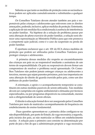 14
Salienta-se que tanto as medidas de proteção como as socioeduca-
tivas podem ser aplicadas cumulativamente e substituídas a qualquer
tempo.
Os Conselhos Tutelares devem atender também aos pais e res-
ponsáveis pelas crianças e adolescentes que estiverem com os direitos
ameaçados, podendo, inclusive, aplicar medidas de proteção. Entretanto,
a aplicação de tais medidas fica condicionada à ausência de interferência
no poder familiar. Na hipótese de a solução do problema passar por
uma alteração do pleno exercício do poder familiar, a solução será ofe-
recer uma representação ao Ministério Público para que este promova
a competente ação judicial, como é o caso da suspensão ou perda do
poder familiar.
É oportuno esclarecer que o art. 101 do ECA elenca medidas de
proteção que podem ser utilizadas pelos Conselhos Tutelares para
proteger crianças e adolescentes.
A primeira dessas medidas diz respeito ao encaminhamento
das crianças aos pais ou ao responsável mediante a assinatura de um
termo de responsabilidade. Os pais ou responsáveis devem firmar um
compromisso de resolver o problema social apresentado. Os Conse-
lhos Tutelares não podem jamais entregar crianças ou adolescentes a
terceiros, mesmo que sejam parentes próximos, pois isso importaria em
uma alteração do direito de guarda exercido pelos pais, como um dos
atributos do poder familiar.
A orientação, o apoio e o acompanhamento temporário se cons-
tituem em outras medidas passiveis de serem utilizadas. Tais medidas
devem ser cumpridas em regime ambulatorial e efetuadas por técnicos
especializados, ou por programas disponíveis na comunidade, mesmo
sem a obrigatoriedade de serem oficiais.
O direito à educação formal deve ser assegurado pelos Conselhos
Tutelares por meio de matrícula e acompanhamento de frequência em
estabelecimento de ensino fundamental.
Duas questões apresentam-se: a primeira delas configura-se na
não disponibilidade, por parte do Estado, da vaga necessária; a segunda,
pela incúria dos pais, ao não matricular os filhos em estabelecimento
escolar. A solução para o primeiro caso consiste na determinação por
parte do juiz a fim de que a administração propicie a vaga necessária,
 