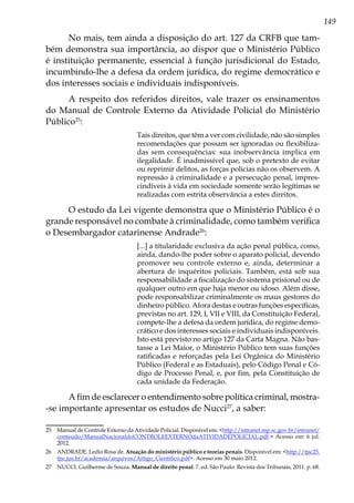 149
No mais, tem ainda a disposição do art. 127 da CRFB que tam-
bém demonstra sua importância, ao dispor que o Ministério Público
é instituição permanente, essencial à função jurisdicional do Estado,
incumbindo-lhe a defesa da ordem jurídica, do regime democrático e
dos interesses sociais e individuais indisponíveis.
A respeito dos referidos direitos, vale trazer os ensinamentos
do Manual de Controle Externo da Atividade Policial do Ministério
Público25
:
Tais direitos, que têm a ver com civilidade, não são simples
recomendações que possam ser ignoradas ou flexibiliza-
das sem consequências: sua inobservância implica em
ilegalidade. É inadmissível que, sob o pretexto de evitar
ou reprimir delitos, as forças policias não os observem. A
repressão à criminalidade e a persecução penal, impres-
cindíveis à vida em sociedade somente serão legítimas se
realizadas com estrita observância a estes direitos.
O estudo da Lei vigente demonstra que o Ministério Público é o
grande responsável no combate à criminalidade, como também verifica
o Desembargador catarinense Andrade26
:
[...] a titularidade exclusiva da ação penal pública, como,
ainda, dando-lhe poder sobre o aparato policial, devendo
promover seu controle externo e, ainda, determinar a
abertura de inquéritos policiais. Também, está sob sua
responsabilidade a fiscalização do sistema prisional ou de
qualquer outro em que haja menor ou idoso. Além disse,
pode responsabilizar criminalmente os maus gestores do
dinheiro público. Afora destas e outras funções específicas,
previstas no art. 129, I, VII e VIII, da Constituição Federal,
compete-lhe a defesa da ordem jurídica, do regime demo-
crático e dos interesses sociais e individuais indisponíveis.
Isto está previsto no artigo 127 da Carta Magna. Não bas-
tasse a Lei Maior, o Ministério Público tem suas funções
ratificadas e reforçadas pela Lei Orgânica do Ministério
Público (Federal e as Estaduais), pelo Código Penal e Có-
digo de Processo Penal, e, por fim, pela Constituição de
cada unidade da Federação.
A fim de esclarecer o entendimento sobre política criminal, mostra-
-se importante apresentar os estudos de Nucci27
, a saber:
25	 Manual de Controle Externo da Atividade Policial. Disponível em: <http://intranet.mp.sc.gov.br/intranet/
conteudo/ManualNacionaldoCONTROLEEXTERNOdaATIVIDADEPOLICIAL.pdf.> Acesso em: 6 jul.
2012.
26	 ANDRADE. Ledio Rosa de. Atuação do ministério público e teorias penais. Disponível em: <http://tjsc25.
tjsc.jus.br/academia/arquivos/Artigo_Cientifico.pdf>. Acesso em 30 maio 2012.
27	 NUCCI. Guilherme de Souza. Manual de direito penal. 7. ed. São Paulo: Revista dos Tribunais, 2011. p. 68.
 