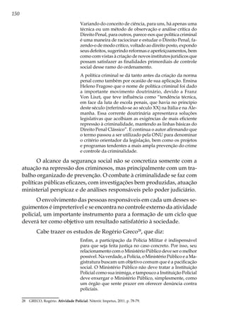 150
Variando do conceito de ciência, para uns, há apenas uma
técnica ou um método de observação e análise crítica do
Direito Penal, para outros, parece-nos que política criminal
é uma maneira de raciocinar e estudar o Direito Penal, fa-
zendo-o de modo crítico, voltado ao direito posto, expondo
seus defeitos, sugerindo reformas e aperfeiçoamentos, bem
como com vistas à criação de novos institutos jurídicos que
possam satisfazer as finalidades primordiais de controle
social desse ramo do ordenamento.
A política criminal se dá tanto antes da criação da norma
penal como também por ocasião de sua aplicação. Ensina
Heleno Fragoso que o nome de política criminal foi dado
a importante movimento doutrinário, devido a Franz
Von Liszt, que teve influência como “tendência técnica,
em face da luta de escola penais, que havia no princípio
deste século (referindo-se ao século XX) na Itália e na Ale-
manha. Essa corrente doutrinária apresentava soluções
legislativas que acolhiam as exigências de mais eficiente
repressão à criminalidade, mantendo as linhas básicas do
Direito Penal Clássico”. E continua o autor afirmando que
o termo passou a ser utilizado pela ONU para denominar
o critério orientador da legislação, bem como os projetos
e programas tendentes a mais ampla prevenção do crime
e controle da criminalidade.
O alcance da segurança social não se concretiza somente com a
atuação na repressão dos criminosos, mas principalmente com um tra-
balho organizado de prevenção. O combate à criminalidade se faz com
políticas públicas eficazes, com investigações bem produzidas, atuação
ministerial perspicaz e de análises responsáveis pelo poder judiciário.
O envolvimento das pessoas responsáveis em cada um desses se-
guimentos é impreterível e se encontra no controle externo da atividade
policial, um importante instrumento para a formação de um ciclo que
deverá ter como objetivo um resultado satisfatório à sociedade.
Cabe trazer os estudos de Rogério Greco28
, que diz:
Enfim, a participação da Polícia Militar é indispensável
para que seja feita justiça no caso concreto. Por isso, seu
relacionamento com o Ministério Público deve ser o melhor
possível. Na verdade, a Polícia, o Ministério Público e a Ma-
gistratura buscam um objetivo comum que é a pacificação
social. O Ministério Público não deve tratar a Instituição
Policial como sua inimiga, e tampouco a Instituição Policial
deve enxergar o Ministério Público, simplesmente, como
um órgão que sente prazer em oferecer denúncia contra
policiais.
28	 GRECO, Rogério. Atividade Policial. Niterói: Impetus, 2011. p. 78-79.
 