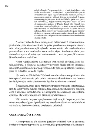 152
criminalizada. Por conseguinte, o princípio do bem e do
mal é uma falácia. O princípio da culpabilidade há que se
defrontar com tipos legais totalmente políticos, que não
encontram qualquer atitude interna reprovável. A pena
não consegue prevenir a criminalidade, pois esta, para
ser combatida, depende mais de justiça social do que
de repressão e prisão. O Direito Penal não é igual para
todos, isto tanto na legislação, como na atuação do Minis-
tério Público, ou nas decisões judiciais. Há uma atuação
seletiva. Nem sempre os valores escolhidos para tipificar
delito representam o interesse social. A escolha é política
e direcionada à repressão de determinados estamentos
da sociedade.
A observação do Desembargador catarinense é extremamente
pertinente, pois a inobservância de princípios basilares só poderá acar-
retar desigualdades na aplicação da norma, razão pela qual as tutelas
penais devem ser analisadas com maior rigor, tendo em vista que,
além de amparar direitos que nenhum outro ramo ampara, lida com a
liberdade dos envolvidos.
Atuar rigorosamente nas demais instituições envolvidas no sis-
tema criminal é essencial para fazer valer suas prerrogativas inseridas
na atual Constituição e para a promoção de políticas públicas eficientes
para os cidadãos de cada região.
No mais, ao Ministério Público incumbe colocar em prática o sis-
tema penal, outra razão pela qual a Instituição deve intervir nas demais
instituições que estão diretamente ligadas ao sistema criminal.
É necessário, pois, que o Ministério Público brasileiro se fortaleça, a
fim de fazer valer a função controladora que a Constituição lhe confiou,
com o objetivo incondicional de assegurar aos cidadãos um sistema
criminal eficiente e atento aos direitos fundamentais.
Não se trata de preocupação com a legitimação do poder, com in-
tuito de receber algum tipo de mérito, mas de combater a criminalidade
visando ao desenvolvimento do sistema criminal.
CONSIDERAÇÕES FINAIS
A compreensão do sistema jurídico criminal não se encontra
somente no texto repressivo da norma, mas principalmente na sua ide-
 
