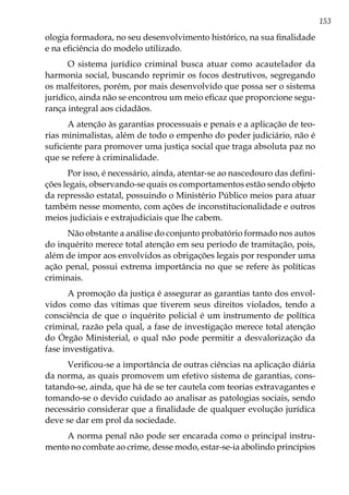 153
ologia formadora, no seu desenvolvimento histórico, na sua finalidade
e na eficiência do modelo utilizado.
O sistema jurídico criminal busca atuar como acautelador da
harmonia social, buscando reprimir os focos destrutivos, segregando
os malfeitores, porém, por mais desenvolvido que possa ser o sistema
jurídico, ainda não se encontrou um meio eficaz que proporcione segu-
rança integral aos cidadãos.
A atenção às garantias processuais e penais e a aplicação de teo-
rias minimalistas, além de todo o empenho do poder judiciário, não é
suficiente para promover uma justiça social que traga absoluta paz no
que se refere à criminalidade.
Por isso, é necessário, ainda, atentar-se ao nascedouro das defini-
ções legais, observando-se quais os comportamentos estão sendo objeto
da repressão estatal, possuindo o Ministério Público meios para atuar
também nesse momento, com ações de inconstitucionalidade e outros
meios judiciais e extrajudiciais que lhe cabem.
Não obstante a análise do conjunto probatório formado nos autos
do inquérito merece total atenção em seu período de tramitação, pois,
além de impor aos envolvidos as obrigações legais por responder uma
ação penal, possui extrema importância no que se refere às políticas
criminais.
A promoção da justiça é assegurar as garantias tanto dos envol-
vidos como das vítimas que tiverem seus direitos violados, tendo a
consciência de que o inquérito policial é um instrumento de política
criminal, razão pela qual, a fase de investigação merece total atenção
do Órgão Ministerial, o qual não pode permitir a desvalorização da
fase investigativa.
Verificou-se a importância de outras ciências na aplicação diária
da norma, as quais promovem um efetivo sistema de garantias, cons-
tatando-se, ainda, que há de se ter cautela com teorias extravagantes e
tomando-se o devido cuidado ao analisar as patologias sociais, sendo
necessário considerar que a finalidade de qualquer evolução jurídica
deve se dar em prol da sociedade.
A norma penal não pode ser encarada como o principal instru-
mento no combate ao crime, desse modo, estar-se-ia abolindo princípios
 