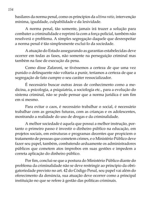 154
basilares da norma penal, como os princípios da ultima ratio, intervenção
mínima, igualdade, culpabilidade e da lesividade.
A norma penal, tão somente, jamais irá trazer a solução para
combater a criminalidade e reprimi-la com a força policial, também não
resolverá o problema. A simples segregação daquele que desrespeitar
a norma penal é tão simplesmente excluí-lo da sociedade.
A atuação do Estado assegurando as garantias estabelecidas deve
ocorrer em todas as fases, não somente na perseguição criminal mas
também na fase de execução da pena.
Como disse Zafaroni, se tivéssemos a certeza de que uma vez
punido o delinquente não voltaria a punir, teríamos a certeza de que a
segregação de fato cumpre o seu caráter ressocializador.
É necessário buscar outras áreas de conhecimento como a me-
dicina, a psicologia, a psiquiatria, a sociologia etc., para a evolução do
sistema criminal, não se pode pensar que a norma jurídica é um fim
em si mesmo.
Para evitar o caos, é necessário trabalhar o social, é necessário
trabalhar com as gerações futuras, com as crianças e os adolescentes,
mostrando a realidade do uso de drogas e da criminalidade.
A melhor sociedade é aquela que possui a melhor instrução, por-
tanto o primeiro passo é investir o dinheiro público na educação, em
projetos sociais, em estruturas e programas decentes que propiciem o
tratamento de pessoas que cometem crimes, e o Ministério Público deve
fazer seu papel, também, combatendo arduamente os administradores
públicos que cometem atos ímprobos em suas gestões e impedem a
correta aplicação do dinheiro público.
Por fim, conclui-se que a postura do Ministério Público diante do
problema da criminalidade não se deve restringir ao princípio da obri-
gatoriedade previsto no art. 42 do Código Penal, seu papel vai além do
oferecimento da denúncia, sua atuação deve ocorrer como a principal
instituição no que se refere à gestão das políticas criminais.
 