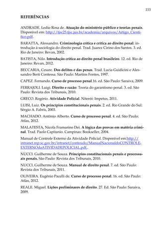 155
REFERÊNCIAS
ANDRADE. Ledio Rosa de. Atuação do ministério público e teorias penais.
Disponível em: http://tjsc25.tjsc.jus.br/academia/arquivos/Artigo_Cienti-
fico.pdf.
BARATTA, Alessandro. Criminologia crítica e crítica ao direito penal: in-
trodução à sociologia do direito penal. Trad. Juarez Cirino dos Santos. 3. ed.
Rio de Janeiro: Revan, 2002.
BATISTA, Nilo. Introdução crítica ao direito penal brasileiro. 12. ed. Rio de
Janeiro: Revan, 2012.
BECCARIA, Cesare. Dos delitos e das penas. Trad. Lucia Guidicini e Ales-
sandro Berti Contessa. São Paulo: Martins Fontes, 1997.
CAPEZ. Fernando. Curso de processo penal.16. ed. São Paulo: Saraiva, 2009.
FERRAJOLI. Luigi. Direito e razão: Teoria do garantismo penal. 3. ed. São
Paulo: Revista dos Tribunais, 2010.
GRECO. Rogério. Atividade Policial. Niterói: Impetus, 2011.
LUISI, Luiz. Os princípios constitucionais penais. 2. ed. Rio Grande do Sul:
Sérgio A. Fabris, 2003.
MACHADO. Antônio Alberto. Curso de processo penal. 4. ed. São Paulo:
Atlas, 2012.
MALATESTA, Nicola Framarino Dei. A lógica das provas em matéria crimi-
nal. Trad. Paolo Capitanio. Campinas: Bookseller, 2004.
Manual de Controle Externo da Atividade Policial. Disponível em:http://
intranet.mp.sc.gov.br/intranet/conteudo/ManualNacionaldoCONTROLE-
EXTERNOdaATIVIDADEPOLICIAL.pdf..
NUCCI. Guilherme de Souza. Princípios constitucionais penais e processu-
ais penais. São Paulo: Revista dos Tribunais, 2010.
NUCCI. Guilherme de Souza. Manual de direito penal. 7. ed. São Paulo:
Revista dos Tribunais, 2011.
OLIVEIRA. Eugênio Pacelli de. Curso de processo penal. 16. ed. São Paulo:
Atlas, 2012.
REALE. Miguel. Lições preliminares de direito. 27. Ed. São Paulo: Saraiva,
2009.
 