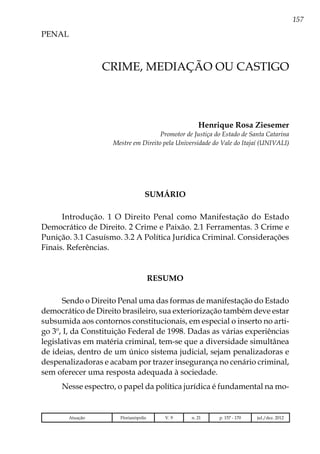 157
PENAL
Atuação Florianópolis V. 9 n. 21 p. 157 - 170 jul./dez. 2012
CRIME, MEDIAÇÃO OU CASTIGO
Henrique Rosa Ziesemer
Promotor de Justiça do Estado de Santa Catarina
Mestre em Direito pela Universidade do Vale do Itajaí (UNIVALI)
SUMÁRIO
Introdução. 1 O Direito Penal como Manifestação do Estado
Democrático de Direito. 2 Crime e Paixão. 2.1 Ferramentas. 3 Crime e
Punição. 3.1 Casuísmo. 3.2 A Política Jurídica Criminal. Considerações
Finais. Referências.
RESUMO
Sendo o Direito Penal uma das formas de manifestação do Estado
democrático de Direito brasileiro, sua exteriorização também deve estar
subsumida aos contornos constitucionais, em especial o inserto no arti-
go 3º, I, da Constituição Federal de 1998. Dadas as várias experiências
legislativas em matéria criminal, tem-se que a diversidade simultânea
de ideias, dentro de um único sistema judicial, sejam penalizadoras e
despenalizadoras e acabam por trazer insegurança no cenário criminal,
sem oferecer uma resposta adequada à sociedade.
Nesse espectro, o papel da política jurídica é fundamental na mo-
 