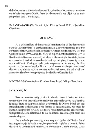 158
dulação desta manifestação democrática, objetivando contornar arestas e
contribuir para que o Direito Penal também atenda aos objetivos estatais
propostos pela Constituição.
PALAVRAS-CHAVE: Constituição. Direito Penal. Política Jurídica.
Objetivos.
ABSTRACT
As a criminal law of the forms of manifestation of the democratic
state of law in Brazil, its expression should also be subsumed into the
contours of the Constitution, especially Article 3 of the insert, I of the
Constitution of 1998. Given the various experiments in criminal law, is
that the simultaneous diversity of ideas within a single judicial system,
are penalized and decriminalized, end up bringing insecurity crime
scene without offering an adequate response to the society. In this
spectrum, the role of legal policy is crucial in modulating expression of
democratic, aiming around corners and contribute to the criminal law
also meet the objectives proposed by the State Constitution.
KEYWORDS: Constitution. Criminal Law. Legal Policy. Objectives.
INTRODUÇÃO
Tem o presente artigo a finalidade de trazer à baila um tema
tormentoso, mas que cada vez mais vem ganhando corpo na doutrina
jurídica. Trata-se da possibilidade do controle do Direito Penal, em seu
procedimento de formação e nas formas de sua aplicação, por meio do
exercício de política jurídica, desde seu nascedouro, com o procedimen-
to legislativo, até a ultimação de sua satisfação material, por meio das
sanções legais.
Por um lado, pode-se argumentar que a rigidez do Direito Penal
traz segurança jurídica às situações por ele abrangidas, o que não deixa
de ser uma premissa admitida como verdadeira, dado o modelo cons-
 