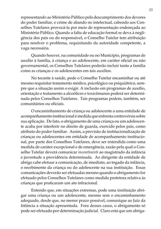 15
representando ao Ministério Público pelo descumprimento dos deveres
do poder familiar, e crime de abando no intelectual, cabendo aos Con-
selhos Tutelares provocá-la por meio de representação endereçada ao
Ministério Público. Quando a falta de educação formal se deva à negli-
gência dos pais ou do responsável, o Conselho Tutelar tem atribuição
para resolver o problema, requisitando da autoridade competente, a
vaga necessária.
Quando houver, na comunidade ou no Município, programas de
auxílio à família, à criança e ao adolescente, em caráter oficial ou não
governamental, os Conselhos Tutelares poderão incluir tanto a família
como as crianças e os adolescentes em tais auxílios.
No tocante à saúde, pode o Conselho Tutelar encaminhar ou até
mesmo requisitar tratamento médico, psicológico ou psiquiátrico, sem-
pre que a situação assim o exigir. A inclusão em programas de auxílio,
orientação e tratamento a alcoólicos e toxicômanos poderá ser determi-
nada pelos Conselhos Tutelares. Tais programas podem, também, ser
comunitários ou oficiais.
O encaminhamento de criança ou adolescente a uma entidade de
acompanhamento institucional é medida que enfrenta controvérsia sobre
sua aplicação. De fato, o abrigamento de uma criança ou um adolescen-
te acaba por interferir no direito de guarda, exercido pelos pais, como
atributo do poder familiar. Assim, a previsão de institucionalização de
crianças ou adolescentes em entidade de acompanhamento institucio-
nal, por parte dos Conselhos Tutelares, deve ser entendida como uma
medida de caráter excepcional e de emergência, razão pela qual o Con-
selho Tutelar deverá comunicar incontinenti ao magistrado da infância
e juventude a providência determinada. Ao dirigente da entidade de
abrigo cabe efetuar a comunicação, de imediato, ao togado da infância,
o recebimento da criança ou do adolescente na sua instituição. Essas
comunicações deverão ser efetuadas mesmo quando o abrigamento for
efetuado pelos Conselhos Tutelares como medida protetora relativa às
crianças que praticaram um ato infracional.
Entendo que, em situações extremas, pode uma instituição abri-
gar uma criança ou um adolescente, mesmo sem o encaminhamento
adequado, desde que, no menor prazo possível, comunique ao Juiz da
Infância a situação apresentada. Fora desses casos, o abrigamento só
pode ser efetuado por determinação judicial. Claro está que um abriga-
 