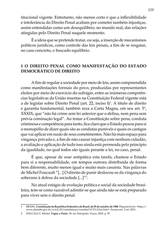 159
titucional vigente. Entretanto, não menos certo é que a inflexibilidade
e intolerância do Direito Penal acabam por cometer também injustiças,
assim entendidas como um desequilíbrio, no mundo real, das relações
atingidas pelo Direito Penal naquele momento.
É a ideia que se pretende tratar, ou seja, a inserção de mecanismos
políticos jurídicos, como controle das leis penais, a fim de se resgatar,
no caso concreto, o buscado equilíbrio.
1 O DIREITO PENAL COMO MANIFESTAÇÃO DO ESTADO
DEMOCRÁTICO DE DIREITO
A fim de regular a sociedade por meio de leis, assim compreendida
como manifestações formais do povo, produzidas por representantes
eleitos por meio do exercício do sufrágio, entre as inúmeras competên-
cias legislativas da União insertas na Constituição Federal vigente está
a de legislar sobre Direito Penal (art. 22, inciso I)1
. A título de direito
e garantia fundamental, também reza a Carta Magna, em seu art. 5º,
XXXIX, que “não há crime sem lei anterior que o defina, nem pena sem
prévia cominação legal”. Ao tratar a Constituição sobre pena, conduta
criminosa e competência para tanto, fica claro que o Estado puxou para si
o monopólio de dizer quais são as condutas puníveis e quais os castigos
que vai aplicar em razão de seus cometimentos. Não há mais espaço para
vingança privada e, a fim de não causar injustiça com nenhum cidadão,
a avaliação e aplicação de tudo isso ainda está permeada pelo princípio
da igualdade, no qual todos são iguais perante a lei, no caso, penal.
É que, apesar de soar antipática esta tarefa, chamou o Estado
para si a responsabilidade, em tempos outrora distribuída de forma
bem diferente, muito menos igual e muito mais casuísta. Nas palavras
de Michel Foucault “[...] O direito de punir deslocou-se da vingança do
soberano à defesa da sociedade [...]”2
.
No atual estágio de evolução política e social da sociedade brasi-
leira, tem-se como razoável admitir-se que ainda não se está preparado
para viver sem o direito penal.
1	BRASIL. Constituição da República Federativa do Brasil, de 05 de outubro de 1988. Disponível em: <http://
www.planalto.gov.br/ccivil_03/constituicao/constitui%C3%A7ao.htm>. Acesso em: 2 set. 2011.
2	 FOUCAULT, Michel. Vigiar e Punir. 38. ed. Petrópolis: Vozes, 2010. p. 87.
 
