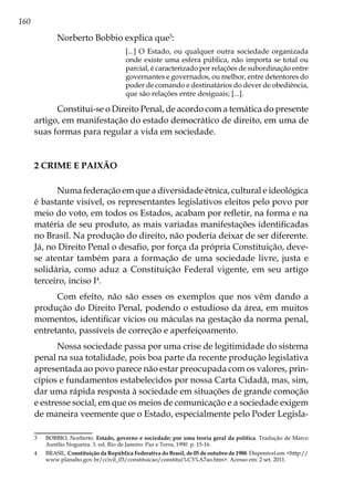 160
Norberto Bobbio explica que3
:
[...] O Estado, ou qualquer outra sociedade organizada
onde existe uma esfera pública, não importa se total ou
parcial, é caracterizado por relações de subordinação entre
governantes e governados, ou melhor, entre detentores do
poder de comando e destinatários do dever de obediência,
que são relações entre desiguais; [...].
Constitui-se o Direito Penal, de acordo com a temática do presente
artigo, em manifestação do estado democrático de direito, em uma de
suas formas para regular a vida em sociedade.
2 CRIME E PAIXÃO
Numa federação em que a diversidade étnica, cultural e ideológica
é bastante visível, os representantes legislativos eleitos pelo povo por
meio do voto, em todos os Estados, acabam por refletir, na forma e na
matéria de seu produto, as mais variadas manifestações identificadas
no Brasil. Na produção do direito, não poderia deixar de ser diferente.
Já, no Direito Penal o desafio, por força da própria Constituição, deve-
se atentar também para a formação de uma sociedade livre, justa e
solidária, como aduz a Constituição Federal vigente, em seu artigo
terceiro, inciso I4
.
Com efeito, não são esses os exemplos que nos vêm dando a
produção do Direito Penal, podendo o estudioso da área, em muitos
momentos, identificar vícios ou máculas na gestação da norma penal,
entretanto, passíveis de correção e aperfeiçoamento.
Nossa sociedade passa por uma crise de legitimidade do sistema
penal na sua totalidade, pois boa parte da recente produção legislativa
apresentada ao povo parece não estar preocupada com os valores, prin-
cípios e fundamentos estabelecidos por nossa Carta Cidadã, mas, sim,
dar uma rápida resposta à sociedade em situações de grande comoção
e estresse social, em que os meios de comunicação e a sociedade exigem
de maneira veemente que o Estado, especialmente pelo Poder Legisla-
3	 BOBBIO, Norberto. Estado, governo e sociedade; por uma teoria geral da política. Tradução de Marco
Aurélio Nogueira. 3. ed. Rio de Janeiro: Paz e Terra, 1990. p. 15-16.
4	BRASIL. Constituição da República Federativa do Brasil, de 05 de outubro de 1988. Disponível em: <http://
www.planalto.gov.br/ccivil_03/constituicao/constitui%C3%A7ao.htm>. Acesso em: 2 set. 2011.
 
