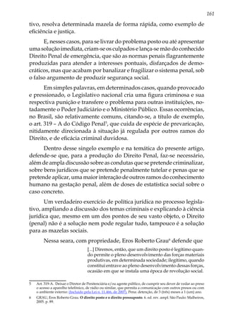 161
tivo, resolva determinada mazela de forma rápida, como exemplo de
eficiência e justiça.
E, nesses casos, para se livrar do problema posto ou até apresentar
uma solução imediata, criam-se os culpados e lança-se mão do conhecido
Direito Penal de emergência, que são as normas penais flagrantemente
produzidas para atender a interesses pontuais, disfarçados de demo-
cráticos, mas que acabam por banalizar e fragilizar o sistema penal, sob
o falso argumento de produzir segurança social.
Em simples palavras, em determinados casos, quando provocado
e pressionado, o Legislativo nacional cria uma figura criminosa e sua
respectiva punição e transfere o problema para outras instituições, no-
tadamente o Poder Judiciário e o Ministério Público. Essas ocorrências,
no Brasil, são relativamente comuns, citando-se, a título de exemplo,
o art. 319 – A do Código Penal5
, que cuida de espécie de prevaricação,
nitidamente direcionada à situação já regulada por outros ramos do
Direito, e de eficácia criminal duvidosa.
Dentro desse singelo exemplo e na temática do presente artigo,
defende-se que, para a produção do Direito Penal, faz-se necessário,
além de ampla discussão sobre as condutas que se pretende criminalizar,
sobre bens jurídicos que se pretende penalmente tutelar e penas que se
pretende aplicar, uma maior interação de outros ramos do conhecimento
humano na gestação penal, além de doses de estatística social sobre o
caso concreto.
Um verdadeiro exercício de política jurídica no processo legisla-
tivo, ampliando a discussão dos temas criminais e explicando à ciência
jurídica que, mesmo em um dos pontos de seu vasto objeto, o Direito
(penal) não é a solução nem pode regular tudo, tampouco é a solução
para as mazelas sociais.
Nessa seara, com propriedade, Eros Roberto Grau6
defende que
[...] Diremos, então, que um direito posto é legítimo quan-
do permite o pleno desenvolvimento das forças materiais
produtivas, em determinada sociedade; ilegítimo, quando
constitui entrave ao pleno desenvolvimento dessas forças,
ocasião em que se instala uma época de revolução social.
5	 Art. 319-A.  Deixar o Diretor de Penitenciária e/ou agente público, de cumprir seu dever de vedar ao preso
o acesso a aparelho telefônico, de rádio ou similar, que permita a comunicação com outros presos ou com
o ambiente externo: (Incluído pela Lei n. 11.466, de 2007). Pena: detenção, de 3 (três) meses a 1 (um) ano.
6	 GRAU, Eros Roberto Grau. O direito posto e o direito pressuposto. 6. ed. rev. ampl. São Paulo: Malheiros,
2005. p. 89.
 