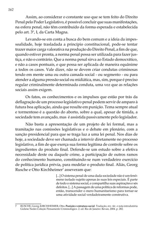 162
Assim, ao considerar o constante uso que se tem feito do Direito
Penal pelo Poder Legislativo, é possível concluir que suas manifestações,
na esfera penal, não têm contribuído da forma esperada e estabelecida
pelo art. 3º, I, da Carta Magna.
Levando-se em conta a busca do bem comum e a ideia da impes-
soalidade, hoje trasladada a princípio constitucional, pode-se tentar
trazer maior carga valorativa na produção do Direito Penal, a fim de que,
quando estiver pronta, a norma penal possa ser utilizada para fazer jus-
tiça, e não o contrário. Que a norma penal sirva ao Estado democrático,
e não a casos pontuais, e que possa ser aplicada de maneira equânime
a todos os casos. Vale dizer, não se devem criar condutas criminosas
tendo em mente uma ou outra camada social - ou segmento - ou para
atender a alguma pressão social ou midiática, mas, sim, porque é preciso
regular criminalmente determinada conduta, uma vez que as relações
sociais assim exigem.
Os fatos, os conhecimentos e os impulsos que estão por trás da
deflagração de um processo legislativo penal podem servir de amparo à
futura boa aplicação, ainda que resulte em punição. Tema sempre atual
e tormentoso é a questão do aborto, sobre a qual, apesar de tímida, a
sociedade tem avançado, mas é assistida passivamente pelo legislador.
Não basta a apresentação de um projeto de lei formal, mas a
tramitação nas comissões legislativas e o debate em plenário, com a
sanção presidencial para que se traga luz a uma lei penal. Nos dias de
hoje, a sociedade deve ser chamada a intervir diretamente no processo
legislativo, a fim de que exerça sua forma legítima de controle sobre os
ingredientes do produto final. Defende-se um estudo sobre a efetiva
necessidade deste ou daquele crime, a participação de outros ramos
do conhecimento humano, constituindo-se num verdadeiro exercício
de política jurídica prévia, para modelar o produto final. Aliás, Georg
Rusche e Otto Kirchheimer7
asseveram que:
[...] O sistema penal de uma dada sociedade não é um fenô-
meno isolado sujeito apenas às suas leis especiais. É parte
de todo o sistema social, e compartilha suas aspirações e sés
defeitos. [...] A passagem de uma política de reformas pode,
então, transcender o mero humanitarismo para tornar-se
uma atividade social verdadeiramente construtiva.
7	 RUSCHE, Georg; KIRCHHEIMER, Otto. Punição e estrutura social. Tradução, rev. téc. e nota introdutória
Gizlene Neder.Coleção Pensamento Criminológico. 2. ed. Rio de Janeiro: Revan, 2004. p. 282.
 