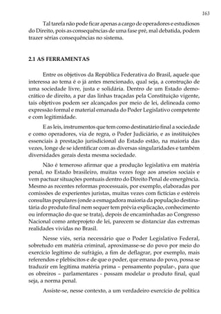 163
Tal tarefa não pode ficar apenas a cargo de operadores e estudiosos
do Direito, pois as consequências de uma fase pré, mal debatida, podem
trazer sérias consequências no sistema.
2.1 AS FERRAMENTAS
Entre os objetivos da República Federativa do Brasil, aquele que
interessa ao tema é o já antes mencionado, qual seja, a construção de
uma sociedade livre, justa e solidária. Dentro de um Estado demo-
crático de direito, a par das linhas traçadas pela Constituição vigente,
tais objetivos podem ser alcançados por meio de lei, delineada como
expressão formal e material emanada do Poder Legislativo competente
e com legitimidade.
E as leis, instrumentos que tem como destinatário final a sociedade
e como operadores, via de regra, o Poder Judiciário, e as instituições
essenciais à prestação jurisdicional do Estado estão, na maioria das
vezes, longe de se identificar com as diversas singularidades e também
diversidades gerais desta mesma sociedade.
Não é temeroso afirmar que a produção legislativa em matéria
penal, no Estado brasileiro, muitas vezes foge aos anseios sociais e
vem pactuar situações pontuais dentro do Direito Penal de emergência.
Mesmo as recentes reformas processuais, por exemplo, elaboradas por
comissões de experientes juristas, muitas vezes com fictícias e estéreis
consultas populares (onde a esmagadora maioria da população destina-
tária do produto final nem sequer tem prévia explicação, conhecimento
ou informação do que se trata), depois de encaminhadas ao Congresso
Nacional como anteprojeto de lei, parecem se distanciar das extremas
realidades vividas no Brasil.
Nesse viés, seria necessário que o Poder Legislativo Federal,
sobretudo em matéria criminal, aproximasse-se do povo por meio do
exercício legítimo de sufrágio, a fim de deflagrar, por exemplo, mais
referendos e plebiscitos e de que o poder, que emana do povo, possa se
traduzir em legítima matéria prima – pensamento popular-, para que
os obreiros – parlamentares - possam modelar o produto final, qual
seja, a norma penal.
Assiste-se, nesse contexto, a um verdadeiro exercício de política
 