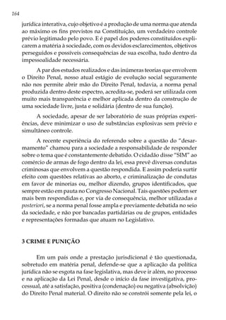164
jurídica interativa, cujo objetivo é a produção de uma norma que atenda
ao máximo os fins previstos na Constituição, um verdadeiro controle
prévio legitimado pelo povo. E é papel dos poderes constituídos expli-
carem a matéria à sociedade, com os devidos esclarecimentos, objetivos
perseguidos e possíveis consequências de sua escolha, tudo dentro da
impessoalidade necessária.
A par dos estudos realizados e das inúmeras teorias que envolvem
o Direito Penal, nosso atual estágio de evolução social seguramente
não nos permite abrir mão do Direito Penal, todavia, a norma penal
produzida dentro deste espectro, acredita-se, poderá ser utilizada com
muito mais transparência e melhor aplicada dentro da construção de
uma sociedade livre, justa e solidária (dentro de sua função).
A sociedade, apesar de ser laboratório de suas próprias experi-
ências, deve minimizar o uso de substâncias explosivas sem prévio e
simultâneo controle.
A recente experiência do referendo sobre a questão do “desar-
mamento” chamou para a sociedade a responsabilidade de responder
sobre o tema que é constantemente debatido. O cidadão disse “SIM” ao
comércio de armas de fogo dentro da lei, essa prevê diversas condutas
criminosas que envolvem a questão respondida. E assim poderia surtir
efeito com questões relativas ao aborto, e criminalização de condutas
em favor de minorias ou, melhor dizendo, grupos identificados, que
sempre estão em pauta no Congresso Nacional. Tais questões podem ser
mais bem respondidas e, por via de consequência, melhor utilizadas a
posteriori, se a norma penal fosse ampla e previamente debatida no seio
da sociedade, e não por bancadas partidárias ou de grupos, entidades
e representações formadas que atuam no Legislativo.
3 CRIME E PUNIÇÃO
Em um país onde a prestação jurisdicional é tão questionada,
sobretudo em matéria penal, defende-se que a aplicação da política
jurídica não se esgota na fase legislativa, mas deve ir além, no processo
e na aplicação da Lei Penal, desde o início da fase investigativa, pro-
cessual, até a satisfação, positiva (condenação) ou negativa (absolvição)
do Direito Penal material. O direito não se constrói somente pela lei, o
 