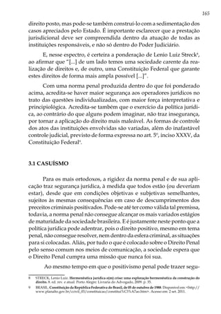 165
direito posto, mas pode-se também construí-lo com a sedimentação dos
casos apreciados pelo Estado. É importante esclarecer que a prestação
jurisdicional deve ser compreendida dentro da atuação de todas as
instituições responsáveis, e não só dentro do Poder Judiciário.
E, nesse espectro, é certeira a ponderação de Lenio Luiz Streck8
,
ao afirmar que “[...] de um lado temos uma sociedade carente da rea-
lização de direitos e, de outro, uma Constituição Federal que garante
estes direitos de forma mais ampla possível [...]”.
Com uma norma penal produzida dentro do que foi ponderado
acima, acredita-se haver maior segurança aos operadores jurídicos no
trato das questões individualizadas, com maior força interpretativa e
principiológica. Acredita-se também que o exercício da política jurídi-
ca, ao contrário do que alguns podem imaginar, não traz insegurança,
por tornar a aplicação do direito mais maleável. As formas de controle
dos atos das instituições envolvidas são variadas, além do inafastável
controle judicial, previsto de forma expressa no art. 5º, inciso XXXV, da
Constituição Federal9
.
3.1 CASUÍSMO
Para os mais ortodoxos, a rigidez da norma penal e de sua apli-
cação traz segurança jurídica, à medida que todos estão (ou deveriam
estar), desde que em condições objetivas e subjetivas semelhantes,
sujeitos às mesmas consequências em caso de descumprimentos dos
preceitos criminais positivados. Pode-se até ter como válida tal premissa,
todavia, a norma penal não consegue alcançar os mais variados estágios
de maturidade da sociedade brasileira. E é justamente neste ponto que a
política jurídica pode adentrar, pois o direito positivo, mesmo em tema
penal, não consegue resolver, nem dentro da esfera criminal, as situações
para si colocadas. Aliás, por tudo o que é colocado sobre o Direito Penal
pelo senso comum nos meios de comunicação, a sociedade espera que
o Direito Penal cumpra uma missão que nunca foi sua.
Ao mesmo tempo em que o positivismo penal pode trazer segu-
8	 STRECK, Lenio Luiz. Hermenêutica jurídica e(m) crise: uma exploração hermenêutica da construção do
direito. 8. ed. rev. e atual. Porto Alegre: Livraria do Advogado, 2009. p. 35.
9	BRASIL. Constituição da República Federativa do Brasil, de 05 de outubro de 1988. Disponível em: <http://
www.planalto.gov.br/ccivil_03/constituicao/constitui%C3%A7ao.htm>. Acesso em: 2 set. 2011.
 