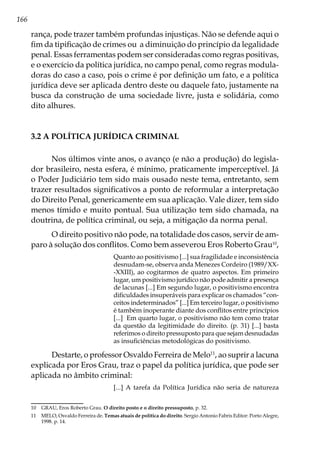 166
rança, pode trazer também profundas injustiças. Não se defende aqui o
fim da tipificação de crimes ou a diminuição do princípio da legalidade
penal. Essas ferramentas podem ser consideradas como regras positivas,
e o exercício da política jurídica, no campo penal, como regras modula-
doras do caso a caso, pois o crime é por definição um fato, e a política
jurídica deve ser aplicada dentro deste ou daquele fato, justamente na
busca da construção de uma sociedade livre, justa e solidária, como
dito alhures.
3.2 A POLÍTICA JURÍDICA CRIMINAL
Nos últimos vinte anos, o avanço (e não a produção) do legisla-
dor brasileiro, nesta esfera, é mínimo, praticamente imperceptível. Já
o Poder Judiciário tem sido mais ousado neste tema, entretanto, sem
trazer resultados significativos a ponto de reformular a interpretação
do Direito Penal, genericamente em sua aplicação. Vale dizer, tem sido
menos tímido e muito pontual. Sua utilização tem sido chamada, na
doutrina, de política criminal, ou seja, a mitigação da norma penal.
O direito positivo não pode, na totalidade dos casos, servir de am-
paro à solução dos conflitos. Como bem asseverou Eros Roberto Grau10
,
Quanto ao positivismo [...] sua fragilidade e inconsistência
desnudam-se, observa anda Menezes Cordeiro (1989/XX-
-XXIII), ao cogitarmos de quatro aspectos. Em primeiro
lugar, um positivismo jurídico não pode admitir a presença
de lacunas [...] Em segundo lugar, o positivismo encontra
dificuldades insuperáveis para explicar os chamados “con-
ceitos indeterminados” [...] Em terceiro lugar, o positivismo
é também inoperante diante dos conflitos entre princípios
[...] Em quarto lugar, o positivismo não tem como tratar
da questão da legitimidade do direito. (p. 31) [...] basta
referimos o direito pressuposto para que sejam desnudadas
as insuficiências metodológicas do positivismo.
Destarte, o professor Osvaldo Ferreira de Melo11
, ao suprir a lacuna
explicada por Eros Grau, traz o papel da política jurídica, que pode ser
aplicada no âmbito criminal:
[...] A tarefa da Política Jurídica não seria de natureza
10	 GRAU, Eros Roberto Grau. O direito posto e o direito pressuposto, p. 32.
11	 MELO, Osvaldo Ferreira de. Temas atuais de política do direito. Sergio Antonio Fabris Editor: Porto Alegre,
1998. p. 14.
 