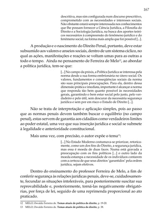 167
descritiva, mas sim configurada num discurso prescritivo,
comprometido com as necessidades e interesses sociais.
Não obstante estará sempre interessada nos conhecimentos
que lhe possam fornecer a Ciência Jurídica, a Filosofia do
Direito e a Sociologia Jurídica, na busca dos aportes teóri-
cos necessários à compreensão do fenômeno jurídico e do
fenômeno social, na forma mais ampla que for possível [...].
A produção e o nascimento do Direito Penal, portanto, deve estar
subsumido aos valores e anseios sociais, dentro de um sistema cíclico, no
qual as ações, manifestações e reações se voltam umas para as outras a
todo o tempo. Ainda no pensamento de Ferreira de Melo12
, ao abordar
a política jurídica, tem-se que:
[...] No campo da práxis, a Política Jurídica se interessa pela
norma desde a sua forma embrionária no útero social. Os
valores, fundamentos e conseqüências sociais da norma
são suas principais preocupações. Para ela, dentro dessa
dimensão prática e imediata, importante é alcançar a norma
que responda tão bem quanto possível às necessidades
gerais, garantindo o bem estar social pelo justo, pelo ver-
dadeiro e pelo útil, sem descurar da necessária segurança
jurídica e sem por em risco o Estado de Direito [...].
Não se trata de interpretação e aplicação simples, pois ao passo
que as normas penais devem também buscar o equilíbrio (no campo
penal), estas servem de garantia aos cidadãos como verdadeiros limites
ao poder estatal, uma vez que sua inserção jurídica e social se submete
à legalidade e anterioridade constitucional.
Mais uma vez, com precisão, o autor expõe o tema13
:
[...] No Estado Moderno costumava-se priorizar, retorica-
mente, como um dos fins do Direito, a segurança jurídica,
mas essa é moeda de duas faces. Numa está gravada a
preocupação com os fins políticos [...] o outro lado da
moeda estampa a necessidade de os indivíduos contarem
com a certeza de que seus direitos ‘garantidos’ pela ordem
jurídica, sejam efetivos.
Dentro do ensinamento do professor Ferreira de Melo, a fim de
conferir segurança às relações jurídicas penais, deve-se, cuidadosamen-
te, fecundar as situações intoleráveis, para posteriormente suscitar sua
reprovabilidade e, posteriormente, torná-las negativamente obrigató-
rias, por força de lei, seguido de uma reprimenda proporcional ao ato
praticado.
12	 MELO, Osvaldo Ferreira de. Temas atuais de política do direito, p. 19-20.
13	 MELO, Osvaldo Ferreira de. Temas atuais de política do direito, p. 38.
 