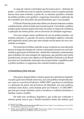 168
A carga de valores e princípios que levaram o povo – detentor do
poder – a escolher por esta ou aquela conduta e esta ou aquela punição
merece ficar mais evidente, a ponto de, ao máximo, permitir a entrada
da política jurídica sem quebrar a segurança necessária à aplicação da
lei e também sem descuidar das peculiaridades que o caso propõe.
O Direito Penal não pode estar alheio aos demais sistemas e tutelas
constitucionais, sobrevivendo num mundo à parte. Com efeito, a política
jurídica pode assumir papel relevante em todas as etapas de existência
e aplicação da norma penal, sem se divorciar da almejada segurança.
Um caso sempre atual e polêmico de uso de política jurídica, em
matéria criminal, é a questão do marco cronológico objetivo colocado
pelo legislador penal, para que uma relação sexual passe do sexo con-
sentido ao estupro.
Por essas breves linhas, entende-se que a resposta ao caso não pode
passar ao largo da estampa de valores e princípios insertos no caso sub-
metido à apreciação do Estado Juiz , dando-lhe, entretanto, instrumentos
para trabalhar em uma margem de segurança, que permita uma tutela
jurisdicional, na busca dos objetivos da República Federativa do Brasil
previstos na Constituição, interação esta na qual reside o equilíbrio entre
a política jurídica e a segurança das relações jurídicas penais.
CONSIDERAÇÕES FINAIS
Não passa despercebida a intensa gama de experiências legislati-
vas pela qual nosso Estado atravessa, ora com políticas despenalizado-
ras, como é o caso da Lei Federal n. 9.099/199514
, que busca a conciliação
e a aplicação de penas não privativas de liberdade, ora com políticas
criminais mais duras, como tratado pela Lei Federal n. 11.340/200615
,
que tem por escopo reprimir, punir e erradicar a violência doméstica e
familiar contra a mulher.
De todo esse arcabouço legislativo, que acaba por confundir o
sistema penal, tem-se que o Estado brasileiro ainda não definiu qual
14	BRASIL. Lei n. 9.099, de 26 de setembro de 1995. Disponível em: <http://www.planalto.gov.br/ccivil_03/
Leis/L9099.htm>.Acesso em: 2 set. 2011.
15	BRASIL. Lei n. 11.340, de 7 de agosto de 2006. Disponível em: <http://www.planalto.gov.br/ccivil_03/_
Ato2004-2006/2006/Lei/L11340.htm>.Acesso em: 2 set. 2011.
 