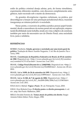 169
estilo de política criminal deseja adotar, pois, de forma simultânea,
experimenta diferentes modelos, com discursos completamente anta-
gônicos, tudo escorado sob o manto da democracia.
As grandes divergências vigentes culminam, na prática, por
desconfigurar a função de uma prestação jurisdicional eficaz, trazendo
insegurança ao sistema judicial e à sociedade.
Nesse ponto, o exercício da política jurídica possui papel funda-
mental, desde o nascedouro da norma penal até sua aplicação, empres-
tando flexibilidade neste trabalho, tendo em vista o objetivo de construir,
também por meio do necessário uso do Direito Penal, uma sociedade
livre, justa e solidária.
REFERÊNCIAS
BOBBIO, Norberto. Estado, governo e sociedade; por uma teoria geral da
política. Tradução de Marco Aurélio Nogueira. 3. ed. Rio de Janeiro: Paz e
Terra, 1990.
BRASIL. Constituição da República Federativa do Brasil, de 05 de outubro
de 1988. Disponível em: <http://www.planalto.gov.br/ccivil_03/constitui-
cao/constitui%C3%A7ao.htm>. Acesso em: 2 set. 2011.
BRASIL. Código Penal (Decreto-lei n. 2.848/1940). Disponível em: <http://
www.planalto.gov.br/ccivil/Decreto-Lei/Del2848.htm>. Acesso em: 28 nov.
2010.
BRASIL. Lei n. 9.099, de 26 de setembro de 1995. Disponível em: <http://
www.planalto.gov.br/ccivil_03/Leis/L9099.htm>. Acesso em: 2 set. 2011.
BRASIL. Lei n. 11.340, de 7 de agosto de 2006. Disponível em: <http://
www.planalto.gov.br/ccivil_03/_Ato2004-2006/2006/Lei/L11340.htm>.
Acesso em: 2 set. 2011.
FOUCAULT, Michel. Vigiar e Punir. 38. ed. Petrópolis: Vozes, 2010.
GRAU, Eros Roberto Grau. O direito posto e o direito pressuposto. 6. ed.
rev. amp. São Paulo: Malheiros, 2005.
MELO, Osvaldo Ferreira de. Temas atuais de política do direito. Sergio
Antonio Fabris Editor: Porto Alegre, 1998.
 