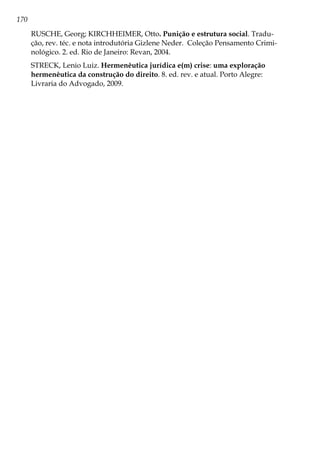 170
RUSCHE, Georg; KIRCHHEIMER, Otto. Punição e estrutura social. Tradu-
ção, rev. téc. e nota introdutória Gizlene Neder. Coleção Pensamento Crimi-
nológico. 2. ed. Rio de Janeiro: Revan, 2004.
STRECK, Lenio Luiz. Hermenêutica jurídica e(m) crise: uma exploração
hermenêutica da construção do direito. 8. ed. rev. e atual. Porto Alegre:
Livraria do Advogado, 2009.
 