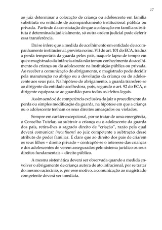 17
ao juiz determinar a colocação de criança ou adolescente em família
substituta ou entidade de acompanhamento institucional pública ou
privada. Partindo da constatação de que a colocação em família substi-
tuta é determinada judicialmente, só outra ordem judicial pode deferir
essa transferência.
Daí se infere que a medida de acolhimento em entidade de acom-
panhamento institucional, prevista no inc. VII do art. 101 do ECA, traduz
a perda temporária da guarda pelos pais, naquele lapso de tempo em
que o magistrado da infância ainda não tomou conhecimento do acolhi-
mento da criança ou do adolescente na instituição pública ou privada.
Ao receber a comunicação do abrigamento, o magistrado pode decidir
pela manutenção no abrigo ou a devolução da criança ou do adoles-
cente aos seus pais. Na hipótese do abrigamento, a guarda transfere-se
ao dirigente da entidade acolhedora, pois, segundo o art. 92 do ECA, o
dirigente equipara-se ao guardião para todos os efeitos legais.
Assim sendo é de competência exclusiva do juiz o procedimento da
perda ou simples modificação da guarda, na hipótese em que a criança
ou o adolescente tenham os seus direitos ameaçados ou violados.
Sempre em caráter excepcional, por se tratar de uma emergência,
o Conselho Tutelar, ao subtrair a criança ou o adolescente da guarda
dos pais, retira-lhes o sagrado direito de “criação”, razão pela qual
deverá comunicar incontinenti ao juiz competente a subtração desse
atributo do poder familiar. É claro que ao direito dos pais de criarem
os seus filhos – direito privado – contrapõe-se o interesse das crianças
e dos adolescentes de verem assegurados pelo sistema jurídico os seus
direitos fundamentais – direito público.
A mesma sistemática deverá ser observada quando a medida en-
volver o abrigamento de criança autora de ato infracional, por se tratar
do mesmo raciocínio, e, por esse motivo, a comunicação ao magistrado
competente deverá ser imediata.
 
