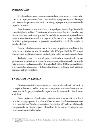 21
INTRODUÇÃO
A dificuldade que o homem ancestral encontrou em viver sozinho
o levou ao agrupamento. Com o seu instinto agregatório, percebeu que
era necessário permanecer junto de seu grupo para a preservação da
espécie humana.
Esse fenômeno natural antecede qualquer forma legalizada de
constituição familiar. Entretanto, durante a evolução, percebeu-se
que seriam necessárias algumas formalidades na constituição dessas
uniões, objetivando manter a organização social, a perpetuação da
família e, principalmente, a garantia dos direitos e proteção dos bens
dos herdeiros.
Essa evolução causou troca de valores, pois as famílias antes
naturais e válidas foram dirimidas pelo Código Civil de 1916, que
considerava legítima apenas a união ligada pelos laços do matrimônio.
Todavia, pouco tempo depois, verificada a necessidade de re-
gulamentar as uniões extramatrimoniais, as quais nunca deixaram de
existir, e, com o advento da Constituição Federal de 1988, essas voltaram
a ser reconhecidas como entidades familiares, conforme será visto no
presente artigo científico.
1 A ORIGEM DA FAMÍLIA
Os vínculos afetivos existentes na nossa sociedade não são únicos
da espécie humana, todos os seres vivos praticam o acasalamento, em
decorrência da perpetuação da espécie ou do anseio de não ficarem
sozinhos1
.
Essas uniões advêm de fatos naturais, contudo, a união familiar é
também um agrupamento cultural. Ocorre que a família como conhece-
mos preexiste ao Estado e está acima do direito, além de ser elaborada
e organizada mediante regras culturalmente formadas tendo por base
modelos de comportamento.
1	 DIAS, Maria Berenice. Manual de direito das famílias. 3. ed. São Paulo: Editora Revista dos Tribunais,
2006. p. 25.
 