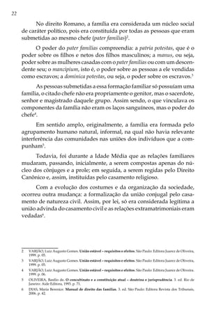 22
No direito Romano, a família era considerada um núcleo social
de caráter político, pois era constituída por todas as pessoas que eram
submetidas ao mesmo chefe (pater familias)2
.
O poder do pater familias compreendia: a patria potestas, que é o
poder sobre os filhos e netos dos filhos masculinos; a manus, ou seja,
poder sobre as mulheres casadas com o pater familias ou com um descen-
dente seu; o mancipium, isto é, o poder sobre as pessoas a ele vendidas
como escravos; a dominica potestas, ou seja, o poder sobre os escravos.3
As pessoas submetidas a essa formação familiar só possuíam uma
família, o citado chefe não era propriamente o genitor, mas o sacerdote,
senhor e magistrado daquele grupo. Assim sendo, o que vinculava os
componentes da família não eram os laços sanguíneos, mas o poder do
chefe4
.
Em sentido amplo, originalmente, a família era formada pelo
agrupamento humano natural, informal, na qual não havia relevante
interferência das comunidades nas uniões dos indivíduos que a com-
punham5
.
Todavia, foi durante a Idade Média que as relações familiares
mudaram, passando, inicialmente, a serem compostas apenas do nú-
cleo dos cônjuges e a prole; em seguida, a serem regidas pelo Direito
Canônico e, assim, instituídas pelo casamento religioso.
Com a evolução dos costumes e da organização da sociedade,
ocorreu outra mudança: a formalização da união conjugal pelo casa-
mento de natureza civil. Assim, por lei, só era considerada legítima a
união advinda do casamento civil e as relações extramatrimoniais eram
vedadas6
.
2	 VARJÃO, Luiz Augusto Gomes. União estável – requisitos e efeitos. São Paulo: Editora Juarez de Oliveira,
1999. p. 05.
3	 VARJÃO, Luiz Augusto Gomes. União estável – requisitos e efeitos. São Paulo: Editora Juarez de Oliveira,
1999. p. 05.
4	 VARJÃO, Luiz Augusto Gomes. União estável – requisitos e efeitos. São Paulo: Editora Juarez de Oliveira.
1999. p. 06.
5	 OLIVEIRA, Basílio de. O concubinato e a constituição atual – doutrina e jurisprudência. 3. ed. Rio de
Janeiro: Aide Editora, 1993. p. 71.
6	 DIAS, Maria Berenice. Manual de direito das famílias. 3. ed. São Paulo: Editora Revista dos Tribunais,
2006. p. 42.
 