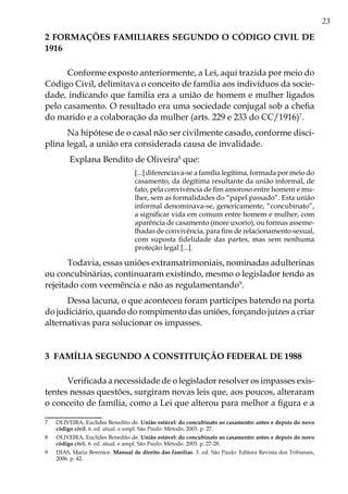 23
2 FORMAÇÕES FAMILIARES SEGUNDO O CÓDIGO CIVIL DE
1916
Conforme exposto anteriormente, a Lei, aqui trazida por meio do
Código Civil, delimitava o conceito de família aos indivíduos da socie-
dade, indicando que família era a união de homem e mulher ligados
pelo casamento. O resultado era uma sociedade conjugal sob a chefia
do marido e a colaboração da mulher (arts. 229 e 233 do CC/1916)7
.
Na hipótese de o casal não ser civilmente casado, conforme disci-
plina legal, a união era considerada causa de invalidade.
Explana Bendito de Oliveira8
que:
[...] diferenciava-se a família legítima, formada por meio do
casamento, da ilegítima resultante da união informal, de
fato, pela convivência de fim amoroso entre homem e mu-
lher, sem as formalidades do “papel passado”. Esta união
informal denominava-se, genericamente, “concubinato”,
a significar vida em comum entre homem e mulher, com
aparência de casamento (more uxorio), ou formas asseme-
lhadas de convivência, para fins de relacionamento sexual,
com suposta fidelidade das partes, mas sem nenhuma
proteção legal [...].
Todavia, essas uniões extramatrimoniais, nominadas adulterinas
ou concubinárias, continuaram existindo, mesmo o legislador tendo as
rejeitado com veemência e não as regulamentando9
.
Dessa lacuna, o que aconteceu foram partícipes batendo na porta
do judiciário, quando do rompimento das uniões, forçando juízes a criar
alternativas para solucionar os impasses.
3 FAMÍLIA SEGUNDO A CONSTITUIÇÃO FEDERAL DE 1988
Verificada a necessidade de o legislador resolver os impasses exis-
tentes nessas questões, surgiram novas leis que, aos poucos, alteraram
o conceito de família, como a Lei que alterou para melhor a figura e a
7	 OLIVEIRA, Euclides Benedito de. União estável: do concubinato ao casamento: antes e depois do novo
código civil. 6. ed. atual. e ampl. São Paulo: Método, 2003. p. 27.
8	 OLIVEIRA, Euclides Benedito de. União estável: do concubinato ao casamento: antes e depois do novo
código civil. 6. ed. atual. e ampl. São Paulo: Método. 2003. p. 27-28.
9	 DIAS, Maria Berenice. Manual de direito das famílias. 3. ed. São Paulo: Editora Revista dos Tribunais,
2006. p. 42.
 