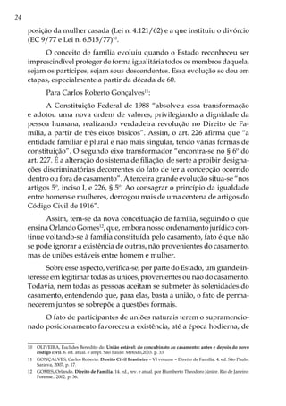 24
posição da mulher casada (Lei n. 4.121/62) e a que instituiu o divórcio
(EC 9/77 e Lei n. 6.515/77)10
.
O conceito de família evoluiu quando o Estado reconheceu ser
imprescindível proteger de forma igualitária todos os membros daquela,
sejam os partícipes, sejam seus descendentes. Essa evolução se deu em
etapas, especialmente a partir da década de 60.
Para Carlos Roberto Gonçalves11
:
A Constituição Federal de 1988 “absolveu essa transformação
e adotou uma nova ordem de valores, privilegiando a dignidade da
pessoa humana, realizando verdadeira revolução no Direito de Fa-
mília, a partir de três eixos básicos”. Assim, o art. 226 afirma que “a
entidade familiar é plural e não mais singular, tendo várias formas de
constituição”. O segundo eixo transformador “encontra-se no § 6º do
art. 227. É a alteração do sistema de filiação, de sorte a proibir designa-
ções discriminatórias decorrentes do fato de ter a concepção ocorrido
dentro ou fora do casamento”. A terceira grande evolução situa-se “nos
artigos 5º, inciso I, e 226, § 5º. Ao consagrar o princípio da igualdade
entre homens e mulheres, derrogou mais de uma centena de artigos do
Código Civil de 1916”.
Assim, tem-se da nova conceituação de família, seguindo o que
ensina Orlando Gomes12
, que, embora nosso ordenamento jurídico con-
tinue voltando-se à família constituída pelo casamento, fato é que não
se pode ignorar a existência de outras, não provenientes do casamento,
mas de uniões estáveis entre homem e mulher.
Sobre esse aspecto, verifica-se, por parte do Estado, um grande in-
teresse em legitimar todas as uniões, provenientes ou não do casamento.
Todavia, nem todas as pessoas aceitam se submeter às solenidades do
casamento, entendendo que, para elas, basta a união, o fato de perma-
necerem juntos se sobrepõe a questões formais.
O fato de participantes de uniões naturais terem o supramencio-
nado posicionamento favoreceu a existência, até a época hodierna, de
10	 OLIVEIRA, Euclides Benedito de. União estável: do concubinato ao casamento: antes e depois do novo
código civil. 6. ed. atual. e ampl. São Paulo: Método,2003. p. 33.
11	 GONÇALVES, Carlos Roberto. Direito Civil Brasileiro – VI volume – Direito de Família. 4. ed. São Paulo:
Saraiva, 2007. p. 17.
12	 GOMES, Orlando. Direito de Família. 14. ed., rev. e atual. por Humberto Theodoro Júnior. Rio de Janeiro:
Forense.. 2002. p. 36.
 
