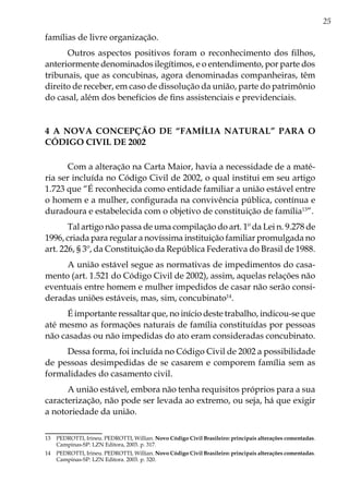 25
famílias de livre organização.
Outros aspectos positivos foram o reconhecimento dos filhos,
anteriormente denominados ilegítimos, e o entendimento, por parte dos
tribunais, que as concubinas, agora denominadas companheiras, têm
direito de receber, em caso de dissolução da união, parte do patrimônio
do casal, além dos benefícios de fins assistenciais e previdenciais.
4 A NOVA CONCEPÇÃO DE “FAMÍLIA NATURAL” PARA O
CÓDIGO CIVIL DE 2002
Com a alteração na Carta Maior, havia a necessidade de a maté-
ria ser incluída no Código Civil de 2002, o qual institui em seu artigo
1.723 que “É reconhecida como entidade familiar a união estável entre
o homem e a mulher, configurada na convivência pública, contínua e
duradoura e estabelecida com o objetivo de constituição de família13
”.
Tal artigo não passa de uma compilação do art. 1º da Lei n. 9.278 de
1996, criada para regular a novíssima instituição familiar promulgada no
art. 226, § 3º, da Constituição da República Federativa do Brasil de 1988.
A união estável segue as normativas de impedimentos do casa-
mento (art. 1.521 do Código Civil de 2002), assim, aquelas relações não
eventuais entre homem e mulher impedidos de casar não serão consi-
deradas uniões estáveis, mas, sim, concubinato14
.
É importante ressaltar que, no início deste trabalho, indicou-se que
até mesmo as formações naturais de família constituídas por pessoas
não casadas ou não impedidas do ato eram consideradas concubinato.
Dessa forma, foi incluída no Código Civil de 2002 a possibilidade
de pessoas desimpedidas de se casarem e comporem família sem as
formalidades do casamento civil.
A união estável, embora não tenha requisitos próprios para a sua
caracterização, não pode ser levada ao extremo, ou seja, há que exigir
a notoriedade da união.
13	 PEDROTTI, Irineu. PEDROTTI, Willian. Novo Código Civil Brasileiro: principais alterações comentadas.
Campinas-SP: LZN Editora, 2003. p. 317.
14	 PEDROTTI, Irineu. PEDROTTI, Willian. Novo Código Civil Brasileiro: principais alterações comentadas.
Campinas-SP: LZN Editora. 2003. p. 320.
 