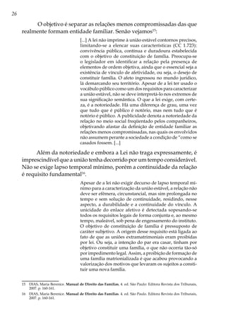 26
O objetivo é separar as relações menos compromissadas das que
realmente formam entidade familiar. Senão vejamos15
:
[...] A lei não imprime à união estável contornos precisos,
limitando-se a elencar suas características (CC 1.723):
convivência pública, contínua e duradoura estabelecida
com o objetivo de constituição de família. Preocupa-se
o legislador em identificar a relação pela presença de
elementos de ordem objetiva, ainda que o essencial seja a
existência de vínculo de afetividade, ou seja, o desejo de
constituir família. O afeto ingressou no mundo jurídico,
lá demarcando seu território. Apesar de a lei ter usado o
vocábulo público como um dos requisitos para caracterizar
a união estável, não se deve interpretá-lo nos extremos de
sua significação semântica. O que a lei exige, com certe-
za, é a notoriedade. Há uma diferença de grau, uma vez
que tudo que é público é notório, mas nem tudo que é
notório é público. A publicidade denota a notoriedade da
relação no meio social freqüentado pelos companheiros,
objetivando afastar da definição de entidade familiar as
relações menos compromissadas, nas quais os envolvidos
não assumem perante a sociedade a condição de “como se
casados fossem. [...]
Além da notoriedade e embora a Lei não traga expressamente, é
imprescindível que a união tenha decorrido por um tempo considerável.
Não se exige lapso temporal mínimo, porém a continuidade da relação
é requisito fundamental16
.
Apesar de a lei não exigir decurso de lapso temporal mí-
nimo para a caracterização da união estável, a relação não
deve ser efêmera, circunstancial, mas sim prolongada no
tempo e sem solução de continuidade, residindo, nesse
aspecto, a durabilidade e a continuidade do vínculo. A
unicidade do enlace afetivo é detectada sopesando-se
todos os requisitos legais de forma conjunta e, ao mesmo
tempo, maleável, sob pena de engessamento do instituto.
O objetivo de constituição de família é pressuposto de
caráter subjetivo. A origem desse requisito está ligada ao
fato de que as uniões extramatrimoniais eram proibidas
por lei. Ou seja, a intenção do par era casar, tinham por
objetivo constituir uma família, o que não ocorria tão-só
por impedimento legal. Assim, a proibição de formação de
uma família matrionializada é que acabou provocando a
valorização dos motivos que levaram os sujeitos a consti-
tuir uma nova família.
15	 DIAS, Maria Berenice. Manual de Direito das Famílias, 4. ed. São Paulo: Editora Revista dos Tribunais,
2007. p. 160-161.
16	 DIAS, Maria Berenice. Manual de Direito das Famílias. 4. ed. São Paulo. Editora Revista dos Tribunais,
2007. p. 160-161.
 