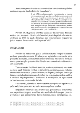 27
As relações pessoais entre os companheiros também são reguladas,
conforme aponta Carlos Roberto Gonçalves17
:
O art. 1.724 regula as relações pessoais entre os compa-
nheiros, declarando que devem obedecer aos deveres de
“lealdade, respeito e assistência, e de guarda, sustento e
educação dos filhos”. O dever de fidelidade recíproca está
implícito nos de lealdade e respeito. Justifica-se a não-inclu-
são do dever de coabitação, em virtude do entendimento
hoje tranquilo de que a vida em comum sob o mesmo
teto, more uxório, não é indispensável à caracterização do
companheirismo. (STF, Súmula 382).
Por fim, o Código Civil aborda a facilitação da conversão da união
estável em casamento, ditada pela Constituição da República Federativa
do Brasil de 1988, no qual é facultado aos companheiros requerer ao
juiz o assento da sua união no Registro Civil18
.
CONCLUSÃO
Percebe-se, na história, que as famílias naturais sempre existiram,
embora ignoradas durante décadas pelos legisladores, os quais, até o
presente momento, demonstram maior interesse nas uniões formais,
como, por exemplo, quando há facilitação na conversão da união estável
em casamento.
Tais formações familiares sofreram, e sofrem, constantes alterações
no meio legal. Todavia, verifica-se da história que as mudanças culturais
ocorrem muito antes e, posteriormente, as disposições legais são adap-
tadas pelos julgadores em suas decisões. Ou seja, inicialmente a matéria
é incluída na jurisprudência e doutrina e, em seguida, os legisladores
se baseiam para composição de leis.
Dessa forma, as famílias naturais foram incorporadas e praticadas
pela sociedade, para, em seguida, serem regulamentadas.
Importante frisar que os adventos das garantias aos companhei-
ros, especialmente para a mulher, são resultado de lutas por parte da
população, que, participando dessas famílias, via-se à margem da lei.
17	 GONÇALVES, Carlos Roberto. Direito de Família. 11. ed. São Paulo: Saraiva, 2006. p. 189.
18	 GONÇALVES, Carlos Roberto. Direito de Família. 11. ed. São Paulo: Saraiva, 2006. p. 190.
 