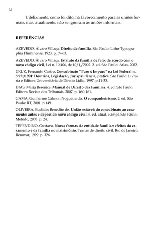 28
Infelizmente, como foi dito, há favorecimento para as uniões for-
mais, mas, atualmente, não se ignoram as uniões informais.
REFERÊNCIAS
AZEVEDO, Álvaro Villaça. Direito de família. São Paulo: Litho-Typogra-
phia Fluminense, 1923. p. 59-63.
AZEVEDO, Álvaro Villaça. Estatuto da família de fato: de acordo com o
novo código civil, Lei n. 10.406, de 10/1/2002. 2. ed. São Paulo: Atlas, 2002.
CRUZ, Fernando Castro. Concubinato “Puro x Impuro” na Lei Federal n.
8.971/1994: Doutrina, Legislação, Jurisprudência, prática. São Paulo: Livra-
ria e Editora Universitária de Direito Ltda., 1997. p.11-33.
DIAS, Maria Berenice. Manual de Direito das Famílias. 4. ed. São Paulo:
Editora Revista dos Tribunais, 2007. p. 160-161.
GAMA, Guilherme Calmon Nogueira da. O companheirismo. 2. ed. São
Paulo: RT, 2001. p.149.
OLIVEIRA, Euclides Benedito de. União estável: do concubinato ao casa-
mento: antes e depois do novo código civil. 6. ed. atual. e ampl. São Paulo:
Método, 2003. p. 24.
TEPENDINO, Gustavo. Novas formas de entidade familiar: efeitos do ca-
samento e da família no matrimônio. Temas de direito civil. Rio de Janeiro:
Renovar, 1999. p. 326.
 