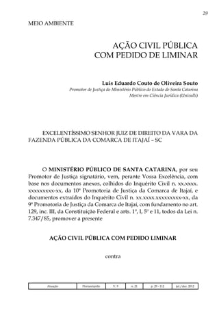29
MEIO AMBIENTE
Atuação Florianópolis V. 9 n. 21 p. 29 - 112 jul./dez. 2012
Ação civil pública
com pedido de liminar
Luis Eduardo Couto de Oliveira Souto
Promotor de Justiça do Ministério Público do Estado de Santa Catarina
Mestre em Ciência Jurídica (Univalli)
EXCELENTÍSSIMO SENHOR JUIZ DE DIREITO DA VARA DA
FAZENDA PÚBLICA DA COMARCA DE ITAJAÍ – SC
O MINISTÉRIO PÚBLICO DE SANTA CATARINA, por seu
Promotor de Justiça signatário, vem, perante Vossa Excelência, com
base nos documentos anexos, colhidos do Inquérito Civil n. xx.xxxx.
xxxxxxxxx-xx, da 10ª Promotoria de Justiça da Comarca de Itajaí, e
documentos extraídos do Inquérito Civil n. xx.xxxx.xxxxxxxxx-xx, da
9ª Promotoria de Justiça da Comarca de Itajaí, com fundamento no art.
129, inc. III, da Constituição Federal e arts. 1º, I, 5º e 11, todos da Lei n.
7.347/85, promover a presente
AÇÃO CIVIL PÚBLICA COM PEDIDO LIMINAR
contra
 