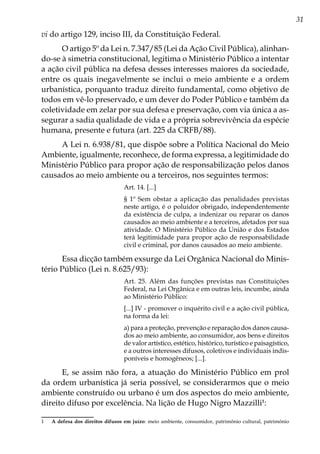 31
vi do artigo 129, inciso III, da Constituição Federal.
O artigo 5º da Lei n. 7.347/85 (Lei da Ação Civil Pública), alinhan-
do-se à simetria constitucional, legitima o Ministério Público a intentar
a ação civil pública na defesa desses interesses maiores da sociedade,
entre os quais inegavelmente se inclui o meio ambiente e a ordem
urbanística, porquanto traduz direito fundamental, como objetivo de
todos em vê-lo preservado, e um dever do Poder Público e também da
coletividade em zelar por sua defesa e preservação, com via única a as-
segurar a sadia qualidade de vida e a própria sobrevivência da espécie
humana, presente e futura (art. 225 da CRFB/88).
A Lei n. 6.938/81, que dispõe sobre a Política Nacional do Meio
Ambiente, igualmente, reconhece, de forma expressa, a legitimidade do
Ministério Público para propor ação de responsabilização pelos danos
causados ao meio ambiente ou a terceiros, nos seguintes termos:
Art. 14. [...]
§ 1º Sem obstar a aplicação das penalidades previstas
neste artigo, é o poluidor obrigado, independentemente
da existência de culpa, a indenizar ou reparar os danos
causados ao meio ambiente e a terceiros, afetados por sua
atividade. O Ministério Público da União e dos Estados
terá legitimidade para propor ação de responsabilidade
civil e criminal, por danos causados ao meio ambiente.
Essa dicção também exsurge da Lei Orgânica Nacional do Minis-
tério Público (Lei n. 8.625/93):
Art. 25. Além das funções previstas nas Constituições
Federal, na Lei Orgânica e em outras leis, incumbe, ainda
ao Ministério Público:
[...] IV - promover o inquérito civil e a ação civil pública,
na forma da lei:
a) para a proteção, prevenção e reparação dos danos causa-
dos ao meio ambiente, ao consumidor, aos bens e direitos
de valor artístico, estético, histórico, turístico e paisagístico,
e a outros interesses difusos, coletivos e individuais indis-
poníveis e homogêneos; [...].
E, se assim não fora, a atuação do Ministério Público em prol
da ordem urbanística já seria possível, se considerarmos que o meio
ambiente construído ou urbano é um dos aspectos do meio ambiente,
direito difuso por excelência. Na lição de Hugo Nigro Mazzilli1
:
1	 A defesa dos direitos difusos em juízo: meio ambiente, consumidor, patrimônio cultural, patrimônio
 