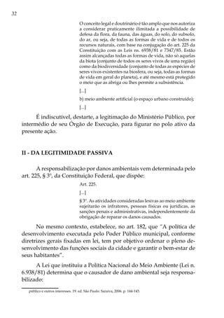 32
O conceito legal e doutrinário é tão amplo que nos autoriza
a considerar praticamente ilimitada a possibilidade de
defesa da flora, da fauna, das águas, do solo, do subsolo,
do ar, ou seja, de todas as formas de vida e de todos os
recursos naturais, com base na conjugação do art. 225 da
Constituição com as Leis ns. 6938/81 e 7347/85. Estão
assim alcançadas todas as formas de vida, não só aquelas
da biota (conjunto de todos os seres vivos de uma região)
como da biodiversidade (conjunto de todas as espécies de
seres vivos existentes na biosfera, ou seja, todas as formas
de vida em geral do planeta), e até mesmo está protegido
o meio que as abriga ou lhes permite a subsistência.
[...]
b) meio ambiente artificial (o espaço urbano construído);
[...]
É indiscutível, destarte, a legitimação do Ministério Público, por
intermédio de seu Órgão de Execução, para figurar no polo ativo da
presente ação.
II - Da legitimidade passiva
A responsabilização por danos ambientais vem determinada pelo
art. 225, § 3º, da Constituição Federal, que dispõe:
Art. 225.
[...]
§ 3º. As atividades consideradas lesivas ao meio ambiente
sujeitarão os infratores, pessoas físicas ou jurídicas, as
sanções penais e administrativas, independentemente da
obrigação de reparar os danos causados.
No mesmo contexto, estabelece, no art. 182, que “A política de
desenvolvimento executada pelo Poder Público municipal, conforme
diretrizes gerais fixadas em lei, tem por objetivo ordenar o pleno de-
senvolvimento das funções sociais da cidade e garantir o bem-estar de
seus habitantes”.
A Lei que instituiu a Política Nacional do Meio Ambiente (Lei n.
6.938/81) determina que o causador de dano ambiental seja responsa-
bilizado:
público e outros interesses. 19. ed. São Paulo: Saraiva, 2006. p. 144-145.
 