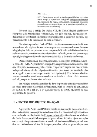 33
Art. 14. [...]
§ 1º - Sem obstar a aplicação das penalidades previstas
neste artigo, é o poluidor obrigado, independentemente
da existência de culpa, a indenizar ou reparar os danos
causados ao meio-ambiente ou a terceiros, afetados por
sua atividade. (Grifou-se).
Por sua vez, o artigo 30, inciso VIII, da Carta Magna estabelece
competir aos Municípios “promover, no que couber, adequado or-
denamento territorial, mediante planejamento e controle do uso, do
parcelamento e da ocupação do solo urbano”.
Com isso, quando o Poder Público omite-se ou mostra-se ineficien-
te no dever de vigilância, ou mesmo promove atos em desacordo com
a legislação, é de reconhecer a sua responsabilidade solidária e objetiva
pela reparação, nos termos do artigo acima referido, uma vez que ocupa
a posição de garantidor da ordem urbanística e do meio ambiente.
Da mesma forma é a responsabilidade dos órgãos ambientais, nes-
te caso, da FATMA, pois ficam obrigados à reparação do dano ambiental
os entes públicos cujos agentes foram responsáveis por sua ocorrência,
independentemente de culpa (na situação em apreço, por conta de não
ter exigido a correta compensação da vegetação). Em tais condições,
resta apenas demonstrar o nexo de causalidade e o dano efetivamente
sofrido, o que se demonstra adiante.
Em relação à pessoa jurídica de direito privado causadora de dano
ao meio ambiente e à ordem urbanística, pela só leitura do art. 225, §
3º, da CRFB/88 e art. 14, § 1º, da Lei Federal n. 6.938/81, firma-se sua
legitimidade passiva.
III – Síntese dos objetos da ação
A presente Ação Civil Pública presta-se à cessação dos danos à or-
dem urbanística e ecológica em andamento e à reparação dos já ocorridos
em razão da implantação do Empreendimento, situado na localidade
da Praia Brava, neste Município, empreendimento este cuja aprovação
e execução do projeto estão eivados de vícios irremediáveis, ocasiona-
dos em razão de condutas ilícitas perpetradas pelos empreendedores e
 