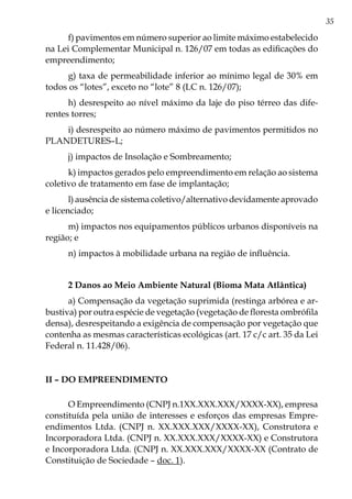 35
f) pavimentos em número superior ao limite máximo estabelecido
na Lei Complementar Municipal n. 126/07 em todas as edificações do
empreendimento;
g) taxa de permeabilidade inferior ao mínimo legal de 30% em
todos os “lotes”, exceto no “lote” 8 (LC n. 126/07);
h) desrespeito ao nível máximo da laje do piso térreo das dife-
rentes torres;
i) desrespeito ao número máximo de pavimentos permitidos no
PLANDETURES–L;
j) impactos de Insolação e Sombreamento;
k) impactos gerados pelo empreendimento em relação ao sistema
coletivo de tratamento em fase de implantação;
l) ausência de sistema coletivo/alternativo devidamente aprovado
e licenciado;
m) impactos nos equipamentos públicos urbanos disponíveis na
região; e
n) impactos à mobilidade urbana na região de influência.
2 Danos ao Meio Ambiente Natural (Bioma Mata Atlântica)
a) Compensação da vegetação suprimida (restinga arbórea e ar-
bustiva) por outra espécie de vegetação (vegetação de floresta ombrófila
densa), desrespeitando a exigência de compensação por vegetação que
contenha as mesmas características ecológicas (art. 17 c/c art. 35 da Lei
Federal n. 11.428/06).
II – Do empreendimento
O Empreendimento (CNPJ n.1XX.XXX.XXX/XXXX-XX), empresa
constituída pela união de interesses e esforços das empresas Empre-
endimentos Ltda. (CNPJ n. XX.XXX.XXX/XXXX-XX), Construtora e
Incorporadora Ltda. (CNPJ n. XX.XXX.XXX/XXXX-XX) e Construtora
e Incorporadora Ltda. (CNPJ n. XX.XXX.XXX/XXXX-XX (Contrato de
Constituição de Sociedade – doc. 1).
 