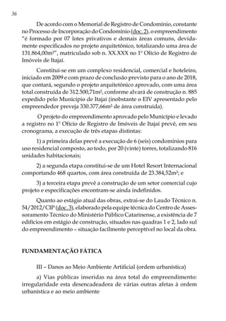 36
De acordo com o Memorial de Registro de Condomínio, constante
no Processo de Incorporação do Condomínio (doc. 2), o empreendimento
“é formado por 07 lotes privativos e demais áreas comuns, devida-
mente especificados no projeto arquitetônico, totalizando uma área de
131.864,00m²”, matriculado sob n. XX.XXX no 1º Ofício de Registro de
Imóveis de Itajaí.
Constitui-se em um complexo residencial, comercial e hoteleiro,
iniciado em 2009 e com prazo de conclusão previsto para o ano de 2018,
que contará, segundo o projeto arquitetônico aprovado, com uma área
total construída de 312.500,71m², conforme alvará de construção n. 885
expedido pelo Município de Itajaí (inobstante o EIV apresentado pelo
empreendedor preveja 330.377,66m² de área construída).
O projeto do empreendimento aprovado pelo Município e levado
a registro no 1º Ofício de Registro de Imóveis de Itajaí prevê, em seu
cronograma, a execução de três etapas distintas:
1) a primeira delas prevê a execução de 6 (seis) condomínios para
uso residencial composto, ao todo, por 20 (vinte) torres, totalizando 816
unidades habitacionais;
2) a segunda etapa constitui-se de um Hotel Resort Internacional
comportando 468 quartos, com área construída de 23.384,52m²; e
3) a terceira etapa prevê a construção de um setor comercial cujo
projeto e especificações encontram-se ainda indefinidos.
Quanto ao estágio atual das obras, extrai-se do Laudo Técnico n.
54/2012/CIP (doc. 3), elaborado pela equipe técnica do Centro de Asses-
soramento Técnico do Ministério Público Catarinense, a existência de 7
edifícios em estágio de construção, situados nas quadras 1 e 2, lado sul
do empreendimento – situação facilmente perceptível no local da obra.
FUNDAMENTAÇÃO FÁTICA
III – Danos ao Meio Ambiente Artificial (ordem urbanística)
a) Vias públicas inseridas na área total do empreendimento:
irregularidade esta desencadeadora de várias outras afetas à ordem
urbanística e ao meio ambiente
 